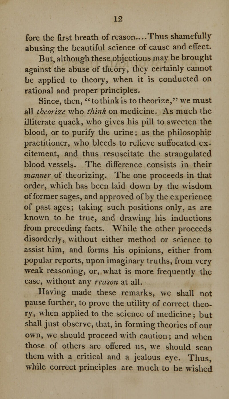 fore the first breath of reason....Thus shamefully abusing the beautiful science of cause and effect. But, although these objections may be brought against the abuse of theory, they certainly cannot be applied to theory, when it is conducted on rational and proper principles. Since, then, tothinkis to theorize, we must all theorize who think on medicine. As much the illiterate quack, who gives his pill to sweeten the blood, or to purify the urine; as the philosophic practitioner, who bleeds to relieve suffocated ex- citement, and thus resuscitate the strangulated blood vessels. The difference consists in their manner of theorizing. The one proceeds in that order, which has been laid down by the wisdom of former sages, and approved of by the experience of past ages; taking such positions only, as are known to be true, and drawing his inductions from preceding facts. While the other proceeds disorderly, without either method or science to assist him, and forms his opinions, either from popular reports, upon imaginary truths, from very weak reasoning, or, what is more frequently the case, without any reason at all. Having made these remarks, we shall not pause further, to prove the utility of correct theo- ry, when applied to the science of medicine; but shall just observe, that, in forming theories of our own, we should proceed with caution; and when those of others are offered us, we should scan them with a critical and a jealous eye. Thus, while correct principles are much to be wished