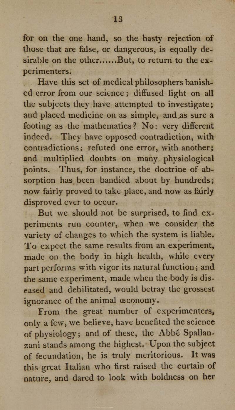 for on the one hand, so the hasty rejection of those that are false, or dangerous, is equally de- sirable on the other But, to return to the ex- perimenters. Have this set of medical philosophers banish- ed error from our science; diffused light on all the subjects they have attempted to investigate; and placed medicine on as simple, and .as sure a footing as the mathematics? No: very different indeed. They have opposed contradiction, with contradictions; refuted one error, with another; and multiplied doubts on many physiological points. Thus, for instance, the doctrine of ab- sorption has been bandied about by hundreds; now fairly proved to take place, and now as fairly disproved ever to occur. But we should not be surprised, to find ex- periments run counter, when we consider the variety of changes to which the system is liable. To expect the same results from an experiment, made on the body in high health, while every part performs with vigor its natural function; and the same experiment, made when the body is dis- eased and debilitated, would betray the grossest ignorance of the animal oeconomy. From the great number of experimenters, only a few, we believe, have benefited the science of physiology; and of these, the Abbe Spallan- zani stands among the highest. Upon the subject of fecundation, he is truly meritorious. It was this great Italian who first raised the curtain of nature, and dared to look with boldness on her