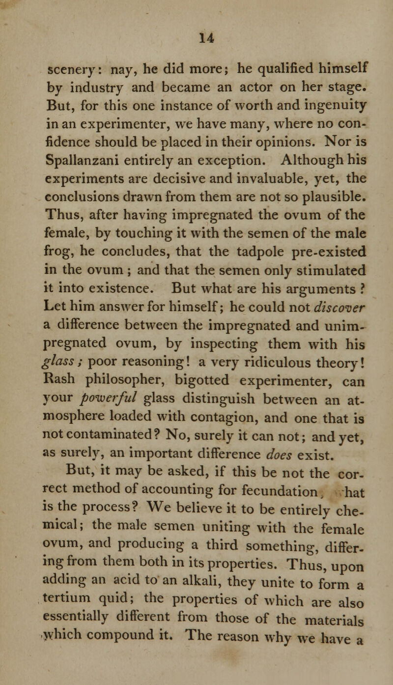 scenery: nay, he did more; he qualified himself by industry and became an actor on her stage. But, for this one instance of worth and ingenuity in an experimenter, we have many, where no con- fidence should be placed in their opinions. Nor is Spallanzani entirely an exception. Although his experiments are decisive and invaluable, yet, the conclusions drawn from them are not so plausible. Thus, after having impregnated the ovum of the female, by touching it with the semen of the male frog, he concludes, that the tadpole pre-existed in the ovum ; and that the semen only stimulated it into existence. But what are his arguments ? Let him answer for himself; he could not discover a difference between the impregnated and unim- pregnated ovum, by inspecting them with his glass ; poor reasoning! a very ridiculous theory! Rash philosopher, bigotted experimenter, can your powerful glass distinguish between an at- mosphere loaded with contagion, and one that is not contaminated ? No, surely it can not; and yet, as surely, an important difference does exist. But, it may be asked, if this be not the cor- rect method of accounting for fecundation hat is the process? We believe it to be entirely che- mical ; the male semen uniting with the female ovum, and producing a third something, differ- ing from them both in its properties. Thus, upon adding an acid to an alkali, they unite to form a tertium quid; the properties of which are also essentially different from those of the materials which compound it. The reason why we have a