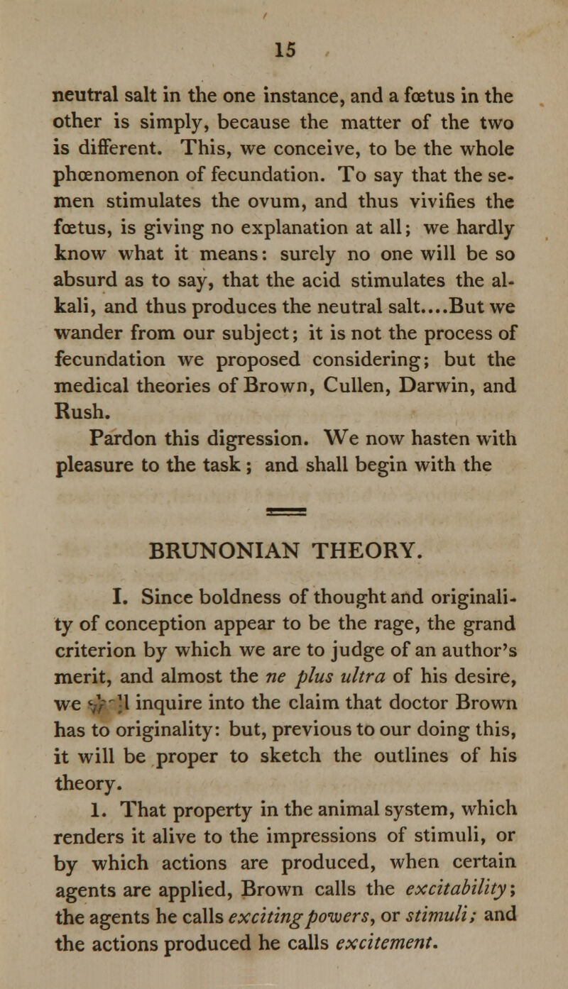 neutral salt in the one instance, and a foetus in the other is simply, because the matter of the two is different. This, we conceive, to be the whole phcenomenon of fecundation. To say that the se- men stimulates the ovum, and thus vivifies the foetus, is giving no explanation at all; we hardly know what it means: surely no one will be so absurd as to say, that the acid stimulates the al- kali, and thus produces the neutral salt....But we wander from our subject; it is not the process of fecundation we proposed considering; but the medical theories of Brown, Cullen, Darwin, and Rush. Pardon this digression. We now hasten with pleasure to the task; and shall begin with the BRUNONIAN THEORY. I. Since boldness of thought and originali- ty of conception appear to be the rage, the grand criterion by which we are to judge of an author's merit, and almost the ne plus ultra of his desire, we V/H inquire into the claim that doctor Brown has to originality: but, previous to our doing this, it will be proper to sketch the outlines of his theory. 1. That property in the animal system, which renders it alive to the impressions of stimuli, or by which actions are produced, when certain agents are applied, Brown calls the excitability; the agents he calls exciting powers, or stimuli; and the actions produced he calls excitement.
