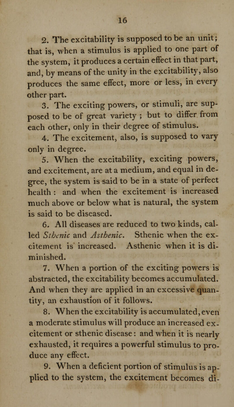 2. The excitability is supposed to be an unit; that is, when a stimulus is applied to one part of the system, it produces a certain effect in that part, and, by means of the unity in the excitability, also produces the same effect, more or less, in every other part. 3. The exciting powers, or stimuli, are sup- posed to be of great variety ; but to differ from each other, only in their degree of stimulus. 4. The excitement, also, is supposed to vary only in degree. 5. When the excitability, exciting powers, and excitement, are at a medium, and equal in de- gree, the system is said to be in a state of perfect health : and when the excitement is increased much above or below what is natural, the system is said to be diseased. 6. All diseases are reduced to two kinds, cal- led Sthenic and Asthenic. Sthenic when the ex- citement is increased. Asthenic when it is di- minished. 7. When a portion of the exciting powers is abstracted, the excitability becomes accumulated. And when they are applied in an excessive quan- tity, an exhaustion of it follows. 8. When the excitability is accumulated, even a moderate stimulus will produce an increased ex- citement or sthenic disease: and when it is nearly exhausted, it requires a powerful stimulus to pro- duce any effect. 9. When a deficient portion of stimulus is ap- plied to the system, the excitement becomes di-