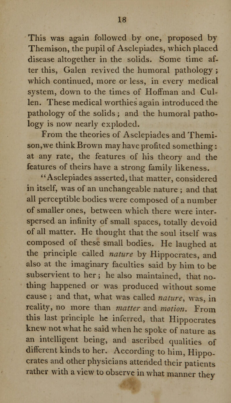This was again followed by one, proposed by Themison, the pupil of Asclepiades, which placed disease altogether in the solids. Some time af- ter this, Galen revived the humoral pathology ; which continued, more or less, in every medical system, down to the times of Hoffman and Cul- len. These medical worthies again introduced the pathology of the solids ; and the humoral patho- logy is now nearly exploded. From the theories of Asclepiades and Themi- son,we think Brown may have profited something: at any rate, the features of his theory and the features of theirs have a strong family likeness. Asclepiades asserted,that matter, considered in itself, was of an unchangeable nature ; and that all perceptible bodies were composed of a number of smaller ones, between which there were inter- spersed an infinity of small spaces, totally devoid of all matter. He thought that the soul itself was composed of these small bodies. He laughed at the principle called nature by Hippocrates, and also at the imaginary faculties said by him to be subservient to her ; he also maintained, that no- thing happened or was produced without some cause ; and that, what was called nature, was, in reality, no more than matter and motion. From this last principle he inferred, that Hippocrates knew not what he said when he spoke of nature as an intelligent being, and ascribed qualities of different kinds to her. According to him, Hippo- crates and other physicians attended their patients rather with a view to observe in what manner they
