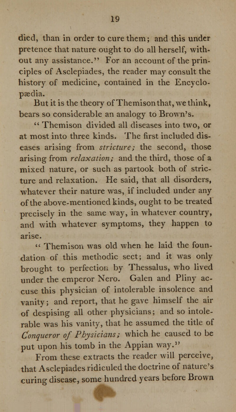 died, than in order to cure them; and this under pretence that nature ought to do all herself, with- out any assistance. For an account of the prin- ciples of Asclepiades, the reader may consult the history of medicine, contained in the Encyclo- paedia. But it is the theory of Themisonthat, we think, bears so considerable an analogy to Brown's.  Themison divided all diseases into two, or at most into three kinds. The first included dis- eases arising from stricture; the second, those arising from relaxation; and the third, those of a mixed nature, or such as partook both of stric- ture and relaxation. He said, that all disorders, whatever their nature was, if included under any of the above-mentioned kinds, ought to be treated precisely in the same way, in whatever country, and with whatever symptoms, they happen to arise.  Themison was old when he laid the foun- dation of this methodic sect; and it was only brought to perfection by Thessalus, who lived under the emperor Nero. Galen and Pliny ac- cuse this physician of intolerable insolence and vanity; and report, that he gave himself the air of despising all other physicians; and so intole- rable was his vanity, that he assumed the title of Conqueror of Physicians; which he caused to be put upon his tomb in the Appian way. From these extracts the reader will perceive, that Asclepiades ridiculed the doctrine of nature's curing disease, some hundred years before Brown