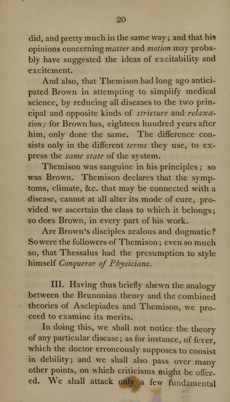 did, and pretty much in the same way; and that his opinions concerning matter and motion may proba- bly have suggested the ideas of excitability and excitement. And also, that Themison had long ago antici- pated Brown in attempting to simplify medical science, by reducing all diseases to the two prin- cipal and opposite kinds of stricture and relaxa- tion; for Brown has, eighteen hundred years after him, only done the same. The difference con- sists only in the different terms they use, to ex- press the same state of the system. Themison was sanguine in his principles ; so was Brown. Themison declares that the symp- toms, climate, Sec. that may be connected with a disease, cannot at all alter its mode of cure, pro- vided we ascertain the class to which it belongs; so does Brown, in every part of his work. Are Brown's disciples zealous and dogmatic? So were the followers of Themison; even so much so, that Thessalus had the presumption to style himself Conqueror of Physicians. III. Having thus briefly shewn the analogy between the Brunonian theory and the combined theories of Asclepiades and Themison, we pro- ceed to examine its merits. In doing this, we shall not notice the theory of any particular disease; as for instance, of fever, which the doctor erroneously supposes to consist in debility; and we shall also pass over many other points, on which criticisms might be offer- ed. We shall attack only a few fundamental