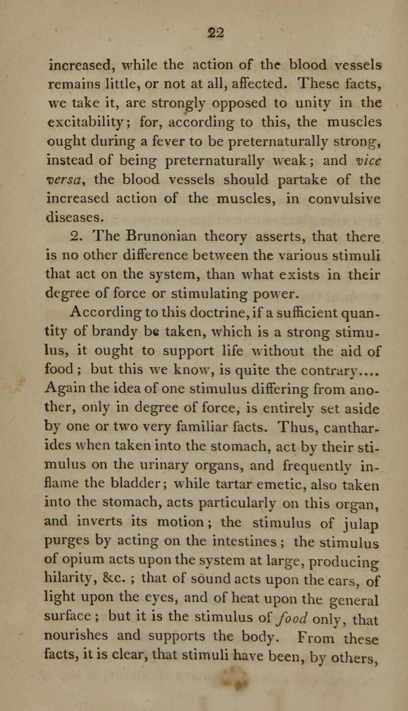 increased, while the action of the blood vessels remains little, or not at all, affected. These facts, we take it, are strongly opposed to unity in the excitability; for, according to this, the muscles ought during a fever to be preternaturally strong, instead of being preternaturally weak; and vice versa, the blood vessels should partake of the increased action of the muscles, in convulsive diseases. 2. The Brunonian theory asserts, that there is no other difference between the various stimuli that act on the system, than what exists in their degree of force or stimulating power. According to this doctrine, if a sufficient quan- tity of brandy be taken, which is a strong stimu- lus, it ought to support life without the aid of food ; but this we know, is quite the contrary.... Again the idea of one stimulus differing from ano- ther, only in degree of force, is entirely set aside by one or two very familiar facts. Thus, canthar- ides when taken into the stomach, act by their sti- mulus on the urinary organs, and frequently in- flame the bladder; while tartar emetic, also taken into the stomach, acts particularly on this organ, and inverts its motion; the stimulus of julap purges by acting on the intestines; the stimulus of opium acts upon the system at large, producing hilarity, &x. ; that of sound acts upon the ears, of light upon the eyes, and of heat upon the general surface ; but it is the stimulus of food only, that nourishes and supports the body. From these facts, it is clear, that stimuli have been, by others