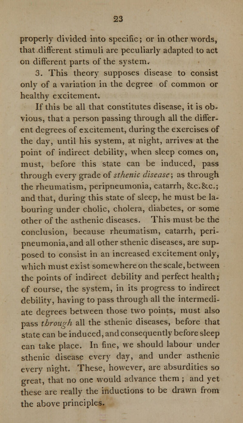 properly divided into specific; or in other words, that different stimuli are peculiarly adapted to act on different parts of the system. 3. This theory supposes disease to consist only of a variation in the degree of common or healthy excitement. If this be all that constitutes disease, it is ob- vious, that a person passing through all the differ- ent degrees of excitement, during the exercises of the day, until his system, at night, arrives at the point of indirect debility, when sleep comes on, must, before this state can be induced, pass through every grade of sthenic disease; as through the rheumatism, peripneumonia, catarrh, &c.&c; and that, during this state of sleep, he must be la- bouring under cholic, cholera, diabetes, or some other of the asthenic diseases. This must be the conclusion, because rheumatism, catarrh, peri- pneumonia, and all other sthenic diseases, are sup- posed to consist in an increased excitement only, which must exist somewhere on the scale, between the points of indirect debility and perfect health; of course, the system, in its progress to indirect debility, having to pass through all the intermedi- ate degrees between those two points, must also pass through all the sthenic diseases, before that state can be induced, and consequently before sleep can take place. In fine, we should labour under sthenic disease every day, and under asthenic every night. These, however, are absurdities so great, that no one would advance them ; and yet these are really the inductions to be drawn from the above principles.