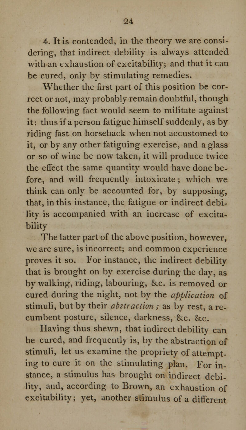 4. It is contended, in the theory we are consi- dering, that indirect debility is always attended with an exhaustion of excitability; and that it can be cured, only by stimulating remedies. Whether the first part of this position be cor- rect or not, may probably remain doubtful, though the following fact would seem to militate against it: thus if a person fatigue himself suddenly, as by riding fast on horseback when not accustomed to it, or by any other fatiguing exercise, and a glass or so of wine be now taken, it will produce twice the effect the same quantity would have done be- fore, and will frequently intoxicate ; which we think can only be accounted for, by supposing, that, in this instance, the fatigue or indirect debi- lity is accompanied with an increase of excita- bility The latter part of the above position, however, we are sure, is incorrect; and common experience proves it so. For instance, the indirect debility that is brought on by exercise during the clay, as by walking, riding, labouring, &c. is removed or cured during the night, not by the application of stimuli, but by their abstraction ; as by rest, a re- cumbent posture, silence, darkness, &c. &c. Having thus shewn, that indirect debility can be cured, and frequently is, by the abstraction of stimuli, let us examine the propriety of attempt- ing to cure it on the stimulating plan. For in- stance, a stimulus has brought on indirect debi- lity, and, according to Brown, an exhaustion of excitability; yet, another stimulus of a different