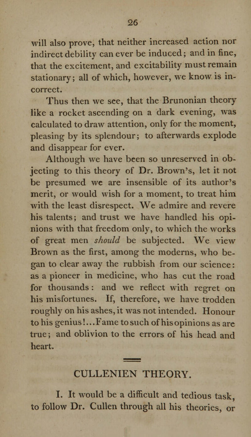 will also prove, that neither increased action nor indirect debility can ever be induced; and in fine, that the excitement, and excitability must remain stationary; all of which, however, we know is in- correct. Thus then we see, that the Brunonian theory like a rocket ascending on a dark evening, was calculated to draw attention, only for the moment, pleasing by its splendour; to afterwards explode and disappear for ever. Although we have been so unreserved in ob- jecting to this theory of Dr. Brown's, let it not be presumed we are insensible of its author's merit, or would wish for a moment, to treat him. with the least disrespect. We admire and revere his talents; and trust we have handled his opi- nions with that freedom only, to which the works of great men should be subjected. We view Brown as the first, among the moderns, who be- gan to clear away the rubbish from our science: as a pioneer in medicine, who has cut the road for thousands : and we reflect with regret on his misfortunes. If, therefore, we have trodden roughly on his ashes, it was not intended. Honour to his genius!... Fame to such of his opinions as are true; and oblivion to the errors of his head and heart. CULLENIEN THEORY. I. It would be a difficult and tedious task, to follow Dr. Cullen through all his theories, or