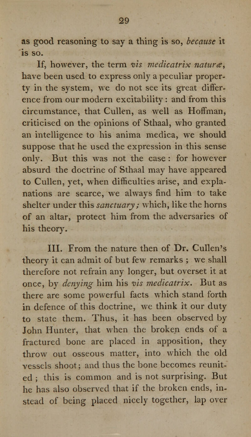 as good reasoning to say a thing is so, because it is so. If, however, the term vis medicatrix natur<zy have been used to express only a peculiar proper- ty in the system, we do not see its great differ- ence from our modern excitability : and from this circumstance, that Cullen, as well as Hoffman, criticised on the opinions of Sthaal, who granted an intelligence to his anima medica, we should suppose that he used the expression in this sense only. But this was not the case : for however absurd the doctrine of Sthaal may have appeared to Cullen, yet, when difficulties arise, and expla- nations are scarce, we always find him to take shelter under this sanctuary ; which, like the horns of an altar, protect him from the adversaries of his theory. III. From the nature then of Dr. Cullen's theory it can admit of but few remarks ; we shall therefore not refrain any longer, but overset it at once, by denying him his vis medicatrix. But as there are some powerful facts which stand forth in defence of this doctrine, we think it our duty to state them. Thus, it has been observed by John Hunter, that when the broken ends of a fractured bone are placed in apposition, they throw out osseous matter, into which the old vessels shoot; and thus the bone becomes reunit- ed ; this is common and is not surprising. But he has also observed that if the broken ends, in- stead of being placed nicely together, lap over