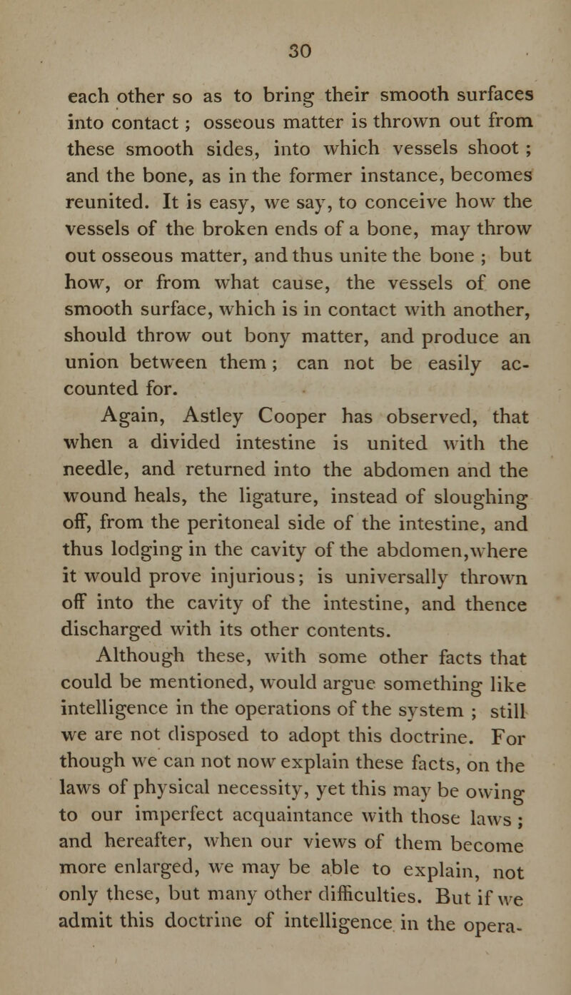 each other so as to bring their smooth surfaces into contact; osseous matter is thrown out from these smooth sides, into which vessels shoot ; and the bone, as in the former instance, becomes reunited. It is easy, we say, to conceive how the vessels of the broken ends of a bone, may throw out osseous matter, and thus unite the bone ; but how, or from what cause, the vessels of one smooth surface, which is in contact with another, should throw out bony matter, and produce an union between them; can not be easily ac- counted for. Again, Astley Cooper has observed, that when a divided intestine is united with the needle, and returned into the abdomen and the wound heals, the ligature, instead of sloughing off, from the peritoneal side of the intestine, and thus lodging in the cavity of the abdomen,where it would prove injurious; is universally thrown off into the cavity of the intestine, and thence discharged with its other contents. Although these, with some other facts that could be mentioned, would argue something like intelligence in the operations of the system ; still we are not disposed to adopt this doctrine. For though we can not now explain these facts, on the laws of physical necessity, yet this may be owing to our imperfect acquaintance with those laws ; and hereafter, when our views of them become more enlarged, we may be able to explain, not only these, but many other difficulties. But if we admit this doctrine of intelligence in the opera-