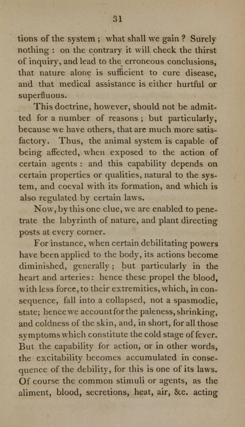 tions of the system ; what shall we gain ? Surely nothing : on the contrary it will check the thirst of inquiry, and lead to the erroneous conclusions, that nature alone is sufficient to cure disease, and that medical assistance is either hurtful or superfluous. This doctrine, however, should not be admit- ted for a number of reasons ; but particularly, because we have others, that arc much more satis- factory. Thus, the animal system is capable of being affected, when exposed to the action of certain agents : and this capability depends on certain properties or qualities, natural to the sys- tem, and coeval with its formation, and which is also regulated by certain laws. Now, by this one clue, we are enabled to pene- trate the labyrinth of nature, and plant directing posts at every corner. For instance, when certain debilitating powers have been applied to the body, its actions become diminished, generally; but particularly in the heart and arteries: hence these propel the blood, with less force, to their extremities, which, in con- sequence, fall into a collapsed, not a spasmodic, state; hence we accountforthe paleness, shrinking, and coldness of the skin, and, in short, for all those symptoms which constitute the cold stage of fever. But the capability for action, or in other words, the excitability becomes accumulated in conse- quence of the debility, for this is one of its laws. Of course the common stimuli or agents, as the aliment, blood, secretions, heat, air, &c. acting