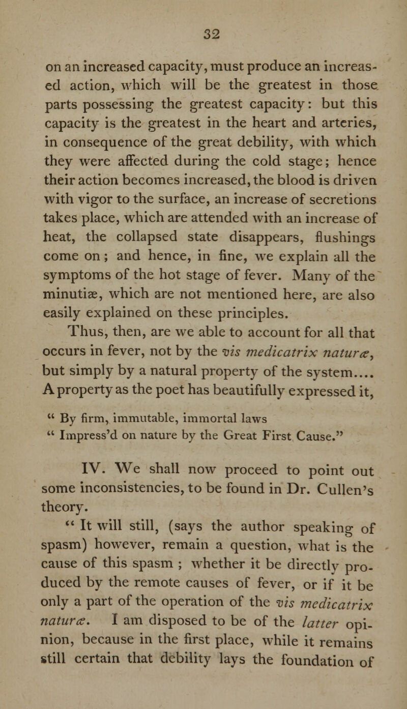 on an increased capacity, must produce an increas- ed action, which will be the greatest in those parts possessing the greatest capacity: but this capacity is the greatest in the heart and arteries, in consequence of the great debility, with which they were affected during the cold stage; hence their action becomes increased, the blood is driven with vigor to the surface, an increase of secretions takes place, which are attended with an increase of heat, the collapsed state disappears, flushings come on; and hence, in fine, we explain all the symptoms of the hot stage of fever. Many of the minutiae, which are not mentioned here, are also easily explained on these principles. Thus, then, are we able to account for all that occurs in fever, not by the vis medicatrix nature, but simply by a natural property of the system.... A property as the poet has beautifully expressed it,  By firm, immutable, immortal laws  Impress'd on nature by the Great First Cause. IV. We shall now proceed to point out some inconsistencies, to be found in Dr. Cullen's theory.  It will still, (says the author speaking of spasm) however, remain a question, what is the cause of this spasm ; whether it be directly pro- duced by the remote causes of fever, or if it be only a part of the operation of the vis medicatrix nature. I am disposed to be of the latter opi- nion, because in the first place, while it remains still certain that debility lays the foundation of