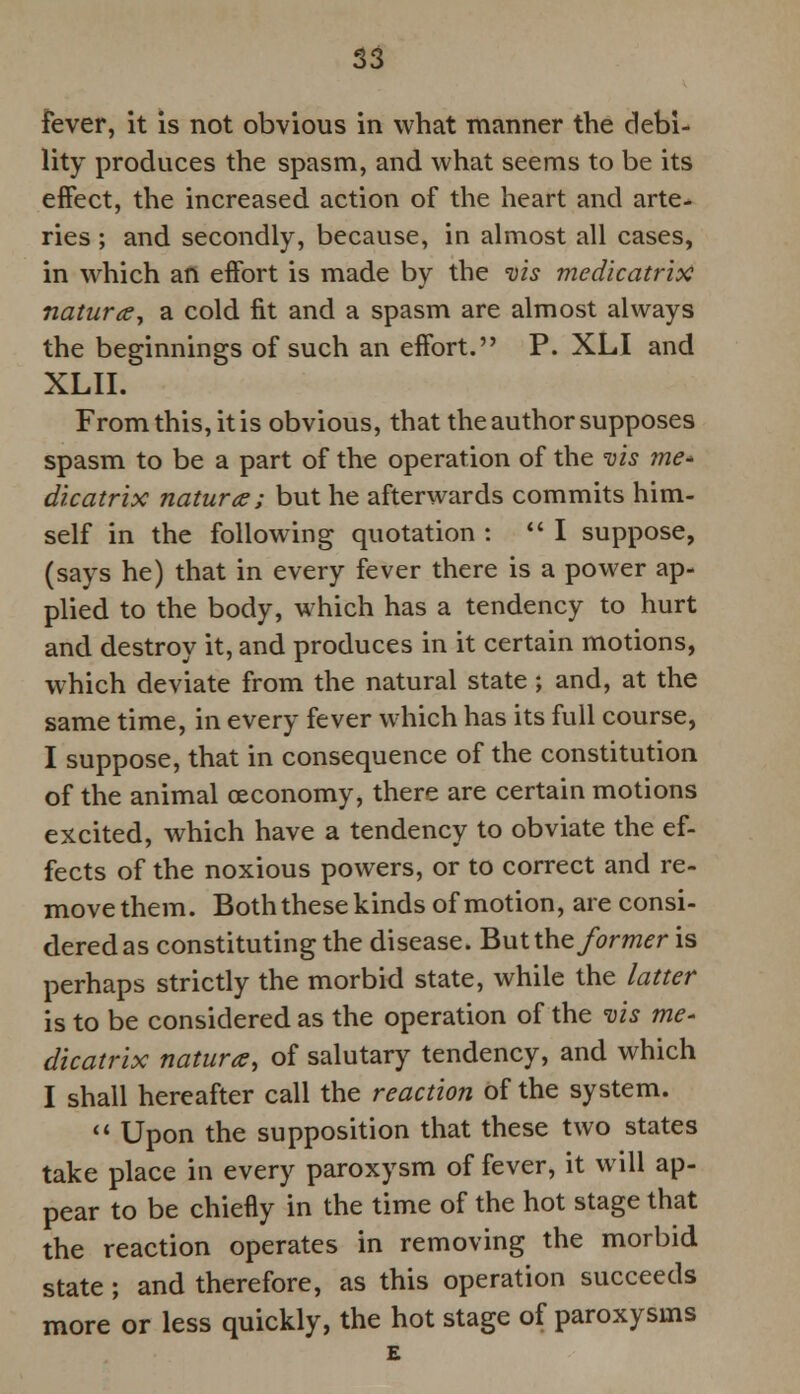 fever, it is not obvious in what manner the debi- lity produces the spasm, and what seems to be its effect, the increased action of the heart and arte- ries ; and secondly, because, in almost all cases, in which an effort is made by the vis medicatrix naturesy b. cold fit and a spasm are almost always the beginnings of such an effort. P. XLI and XLII. From this, it is obvious, that the author supposes spasm to be a part of the operation of the vis me* dicatrix nature; but he afterwards commits him- self in the following quotation : I suppose, (says he) that in every fever there is a power ap- plied to the body, which has a tendency to hurt and destroy it, and produces in it certain motions, which deviate from the natural state; and, at the same time, in every fever which has its full course, I suppose, that in consequence of the constitution of the animal oeconomy, there are certain motions excited, which have a tendency to obviate the ef- fects of the noxious powers, or to correct and re- move them. Both these kinds of motion, are consi- dered as constituting the disease. Butthe former is perhaps strictly the morbid state, while the latter is to be considered as the operation of the vis me- dicatrix natura, of salutary tendency, and which I shall hereafter call the reaction of the system.  Upon the supposition that these two states take place in every paroxysm of fever, it will ap- pear to be chiefly in the time of the hot stage that the reaction operates in removing the morbid state ; and therefore, as this operation succeeds more or less quickly, the hot stage of paroxysms