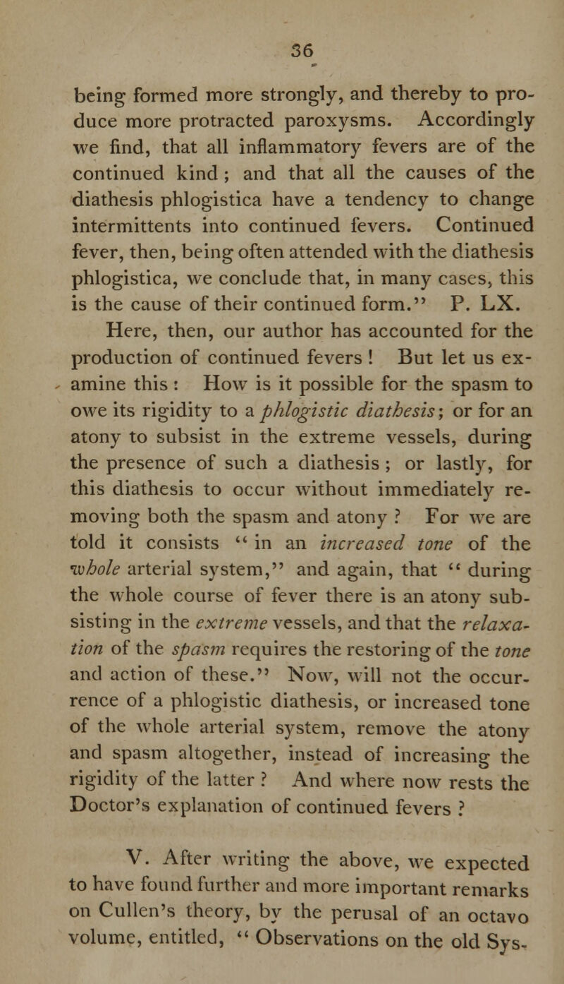 being formed more strongly, and thereby to pro- duce more protracted paroxysms. Accordingly we find, that all inflammatory fevers are of the continued kind ; and that all the causes of the diathesis phlogistica have a tendency to change intermittents into continued fevers. Continued fever, then, being often attended with the diathesis phlogistica, we conclude that, in many cases, this is the cause of their continued form. P. LX. Here, then, our author has accounted for the production of continued fevers ! But let us ex- amine this : How is it possible for the spasm to owe its rigidity to a.phlogistic diathesis; or for an atony to subsist in the extreme vessels, during the presence of such a diathesis ; or lastly, for this diathesis to occur without immediately re- moving both the spasm and atony ? For we are told it consists in an increased tone of the ivhole arterial system, and again, that  during the whole course of fever there is an atony sub- sisting in the extreme vessels, and that the relaxa- tion of the spasm requires the restoring of the tone and action of these. Now, will not the occur- rence of a phlogistic diathesis, or increased tone of the whole arterial system, remove the atony and spasm altogether, instead of increasing the rigidity of the latter ? And where now rests the Doctor's explanation of continued fevers ? V. After writing the above, we expected to have found further and more important remarks on Cullen's theory, by the perusal of an octavo volume, entitled,  Observations on the old Sys-