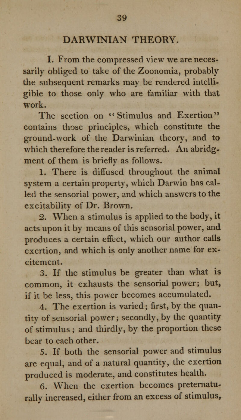 DARWINIAN THEORY. I. From the compressed view we are neces- sarily obliged to take of the Zoonomia, probably the subsequent remarks may be rendered intelli- gible to those only who are familiar with that work. The section on Stimulus and Exertion contains those principles, which constitute the ground-work of the Darwinian theory, and to which therefore the reader is referred. An abridg- ment of them is briefly as follows. 1. There is diffused throughout the animal system a certain propert)*, which Darwin has cal- led the sensorial power, and which answers to the excitability of Dr. Brown. 2. When a stimulus is applied to the body, it acts upon it by means of this sensorial power, and produces a certain effect, which our author calls exertion, and which is only another name for ex- citement. 3. If the stimulus be greater than what is common, it exhausts the sensorial power; but, if it be less, this power becomes accumulated. 4. The exertion is varied; first, by the quan- tity of sensorial power; secondly, by the quantity of stimulus ; and thirdly, by the proportion these bear to each other. 5. If both the sensorial power and stimulus are equal, and of a natural quantity, the exertion produced is moderate, and constitutes health. 6. When the exertion becomes preternatu- rally increased, either from an excess of stimulus,