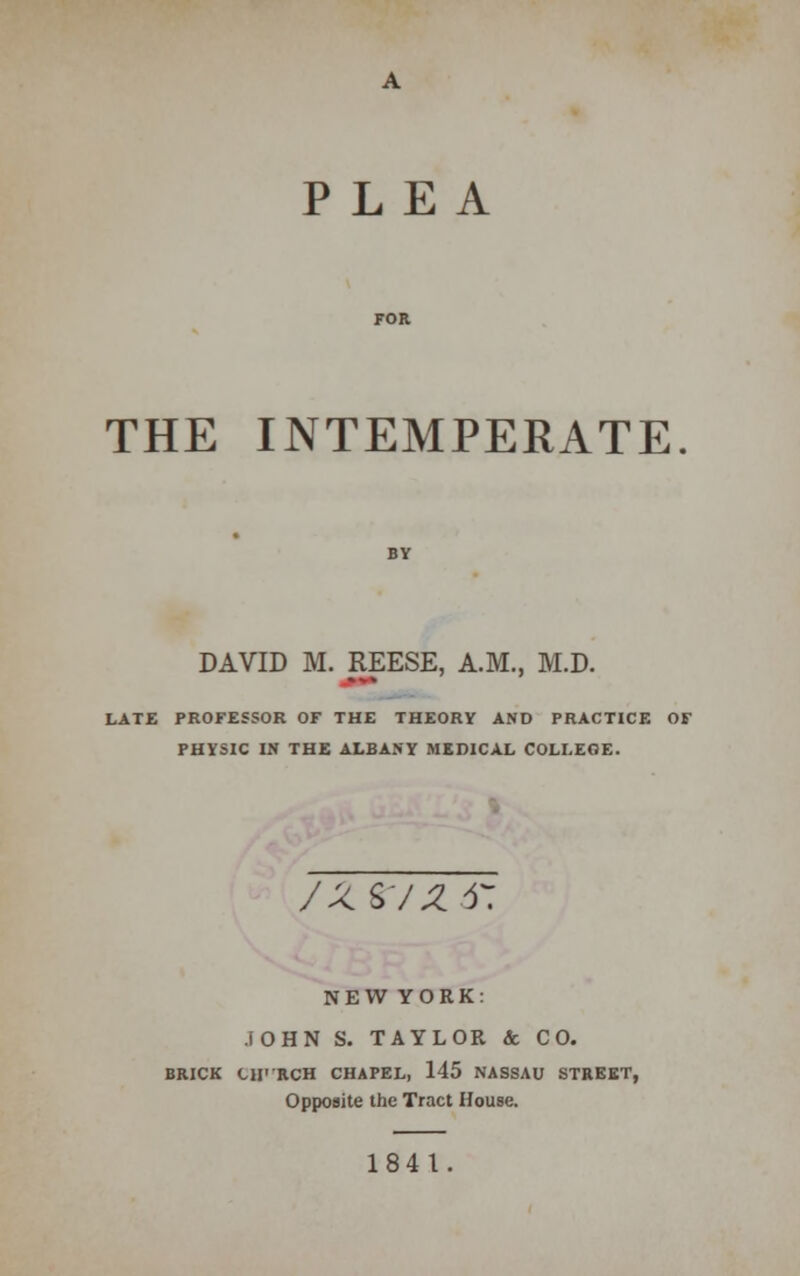 PLEA THE INTEMPERATE DAVID M. REESE, A.M., M.D. LATE PROFESSOR OF THE THEORY AND PRACTICE OF PHYSIC IN THE ALBANY MEDICAL COLLEGE. /ZS/Z 4: NEW YORK: JOHN S. TAYLOR & CO. BRICK CII'-RCH CHAPEL, 145 NASSAU STREET, Opposite the Tract House. 1841.