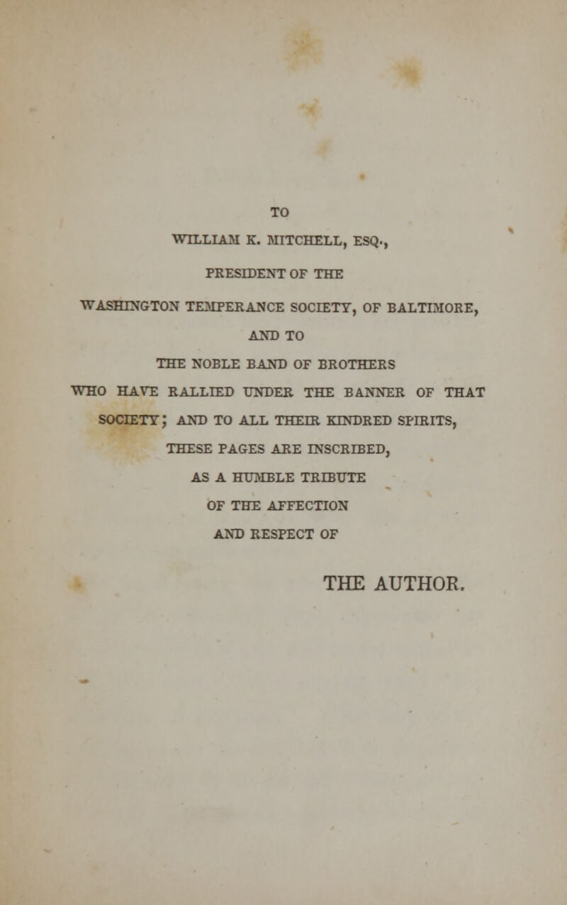 TO WILLIAM K. MITCHELL, ESQ., PRESIDENT OF THE WASHINGTON TEMPERANCE SOCIETY, OF BALTIMORE, AND TO THE NOBLE BAND OF BROTHERS WHO HAVE RALLIED UNDER THE BANNER OF THAT society; AND TO ALL THEIR KTNDRED SPIRITS, THESE PAGES ARE INSCRIBED, AS A HUMBLE TRIBUTE OF THE AFFECTION AND RESPECT OF THE AUTHOR.