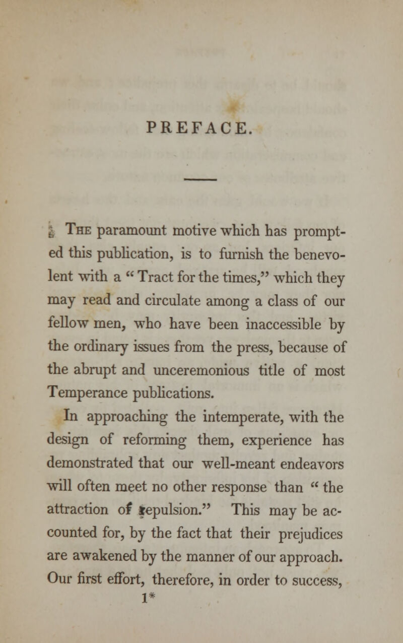 PREFACE. . The paramount motive which has prompt- ed this publication, is to furnish the benevo- lent with a  Tract for the times, which they may read and circulate among a class of our fellow men, who have been inaccessible by the ordinary issues from the press, because of the abrupt and unceremonious title of most Temperance publications. In approaching the intemperate, with the design of reforming them, experience has demonstrated that our well-meant endeavors will often meet no other response than  the attraction of fepulsion. This may be ac- counted for, by the fact that their prejudices are awakened by the manner of our approach. Our first effort, therefore, in order to success, 1*