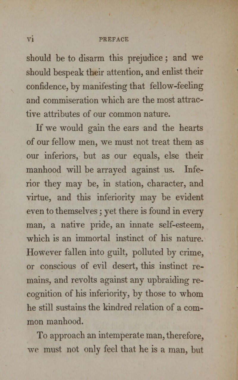 should be to disarm this prejudice; and we should bespeak their attention, and enlist their confidence, by manifesting that fellow-feeling and commiseration which are the most attrac- tive attributes of our common nature. If we would gain the ears and the hearts of our fellow men, we must not treat them as our inferiors, but as our equals, else their manhood will be arrayed against us. Infe- rior they may be, in station, character, and virtue, and this inferiority may be evident even to themselves; yet there is found in every man, a native pride, an innate self-esteem, which is an immortal instinct of his nature. However fallen into guilt, polluted by crime, or conscious of evil desert, this instinct re- mains, and revolts against any upbraiding re- cognition of his inferiority, by those to whom he still sustains the kindred relation of a com- mon manhood. To approach an intemperate man, therefore, we must not only feel that he is a man, but