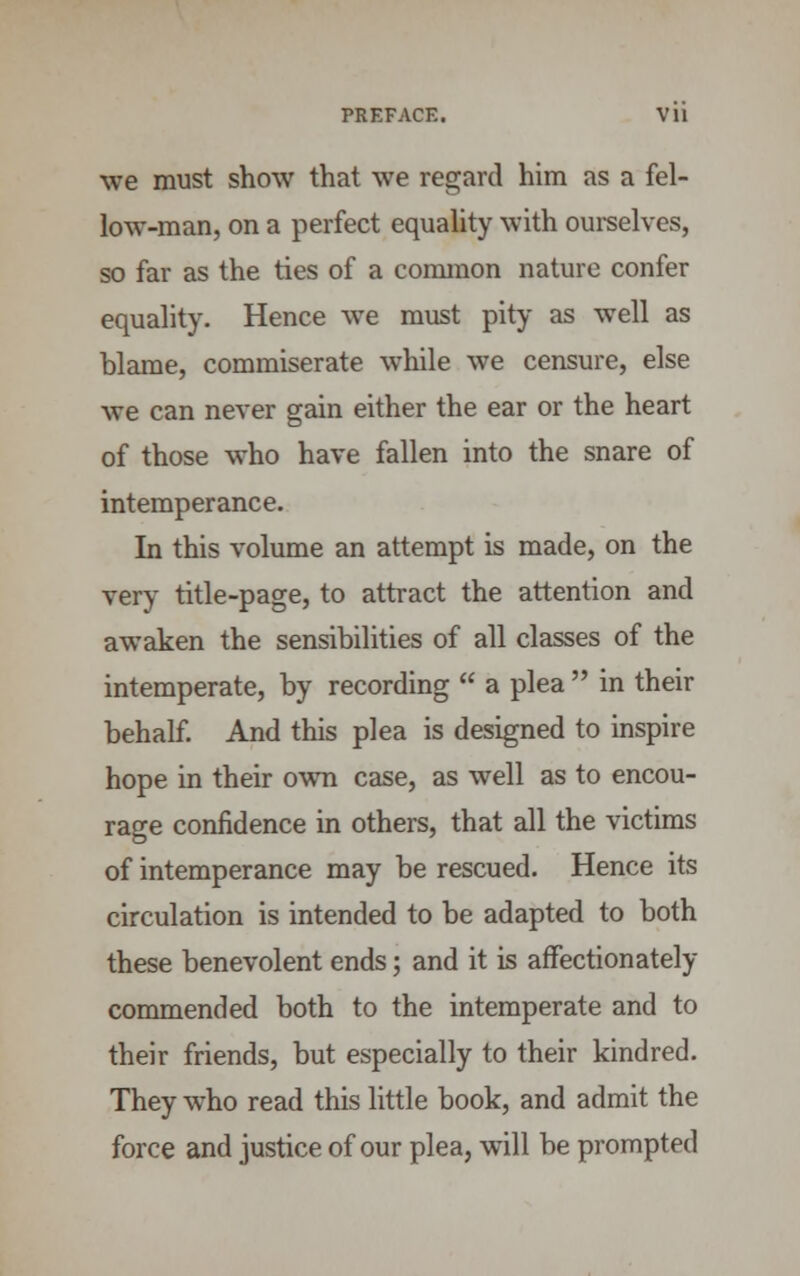 PREFACE. Vll we must show that we regard him as a fel- low-man, on a perfect equality with ourselves, so far as the ties of a common nature confer equality. Hence we must pity as well as blame, commiserate while we censure, else we can never gain either the ear or the heart of those who have fallen into the snare of intemperance. In this volume an attempt is made, on the very title-page, to attract the attention and awaken the sensibilities of all classes of the intemperate, by recording  a plea  in their behalf. And this plea is designed to inspire hope in their own case, as well as to encou- rage confidence in others, that all the victims of intemperance may be rescued. Hence its circulation is intended to be adapted to both these benevolent ends; and it is affectionately commended both to the intemperate and to their friends, but especially to their kindred. They who read this little book, and admit the force and justice of our plea, will be prompted