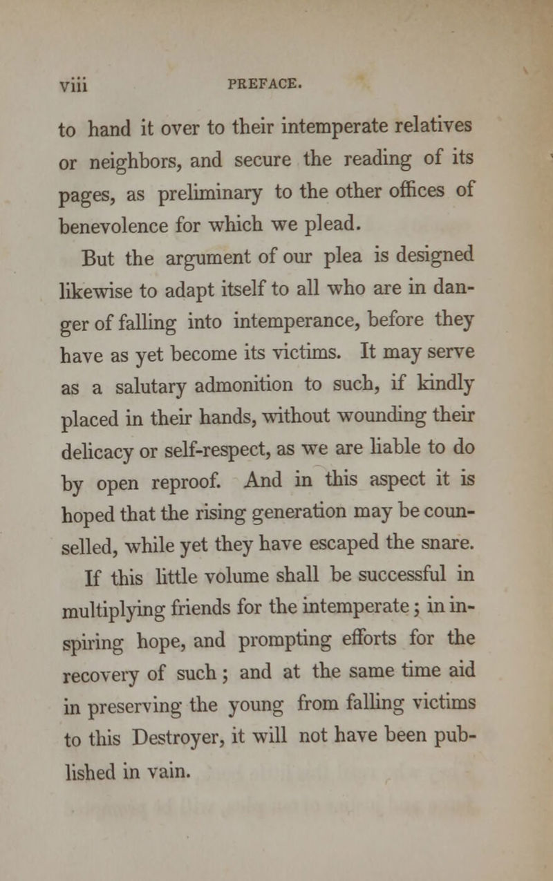 to hand it over to their intemperate relatives or neighbors, and secure the reading of its pages, as preliminary to the other offices of benevolence for which we plead. But the argument of our plea is designed likewise to adapt itself to all who are in dan- ger of falling into intemperance, before they have as yet become its victims. It may serve as a salutary admonition to such, if kindly placed in their hands, without wounding their delicacy or self-respect, as we are liable to do by open reproof. And in this aspect it is hoped that the rising generation may be coun- selled, while yet they have escaped the snare. If this little volume shall be successful in multiplying friends for the intemperate; in in- spiring hope, and prompting efforts for the recovery of such; and at the same time aid in preserving the young from falling victims to this Destroyer, it will not have been pub- lished in vain.