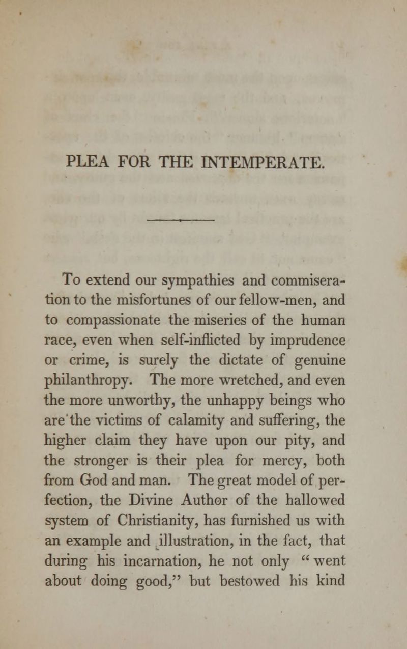 PLEA FOR THE INTEMPERATE. To extend our sympathies and commisera- tion to the misfortunes of our fellow-men, and to compassionate the miseries of the human race, even when self-inflicted by imprudence or crime, is surely the dictate of genuine philanthropy. The more wrretched, and even the more unworthy, the unhappy beings who are'the victims of calamity and suffering, the higher claim they have upon our pity, and the stronger is their plea for mercy, both from God and man. The great model of per- fection, the Divine Author of the hallowed system of Christianity, has furnished us with an example and illustration, in the fact, that during his incarnation, he not only  went about doing good, but bestowed his kind