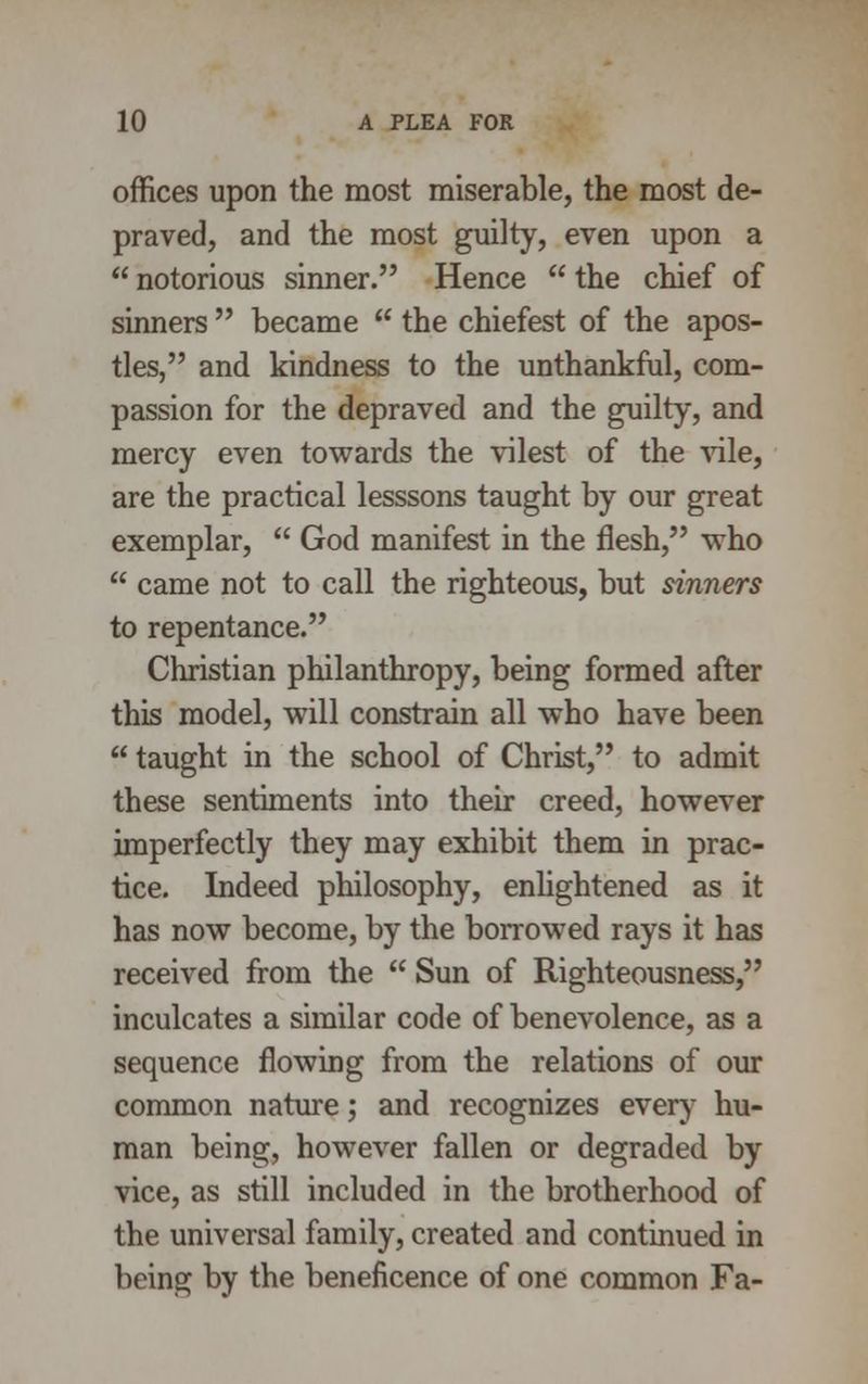 offices upon the most miserable, the most de- praved, and the most guilty, even upon a  notorious sinner. Hence  the chief of sinners  became  the chiefest of the apos- tles, and kindness to the unthankful, com- passion for the depraved and the guilty, and mercy even towards the vilest of the vile, are the practical lesssons taught by our great exemplar,  God manifest in the flesh, who  came not to call the righteous, but sinners to repentance. Christian philanthropy, being formed after this model, will constrain all who have been  taught in the school of Christ, to admit these sentiments into their creed, however imperfectly they may exhibit them in prac- tice. Indeed philosophy, enlightened as it has now become, by the borrowed rays it has received from the  Sun of Righteousness, inculcates a similar code of benevolence, as a sequence flowing from the relations of our common nature; and recognizes every hu- man being, however fallen or degraded by vice, as still included in the brotherhood of the universal family, created and continued in being by the beneficence of one common Fa-