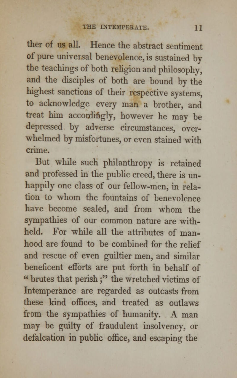 ther of us all. Hence the abstract sentiment of pure universal benevolence, is sustained by the teachings of both religion and philosophy, and the disciples of both are bound by the highest sanctions of their respective systems, to acknowledge every man a brother, and treat him accordingly, however he may be depressed by adverse circumstances, over- whelmed by misfortunes, or even stained with crime. But while such philanthropy is retained and professed in the public creed, there is un- happily one class of our fellow-men, in rela- tion to whom the fountains of benevolence have become sealed, and from whom the sympathies of our common nature are with- held. For while all the attributes of man- hood are found to be combined for the relief and rescue of even guiltier men, and similar beneficent efforts are put forth in behalf of  brutes that perish; the wretched victims of Intemperance are regarded as outcasts from these kind offices, and treated as outlaws from the sympathies of humanity. A man may be guilty of fraudulent insolvency, or defalcation in public office, and escaping the
