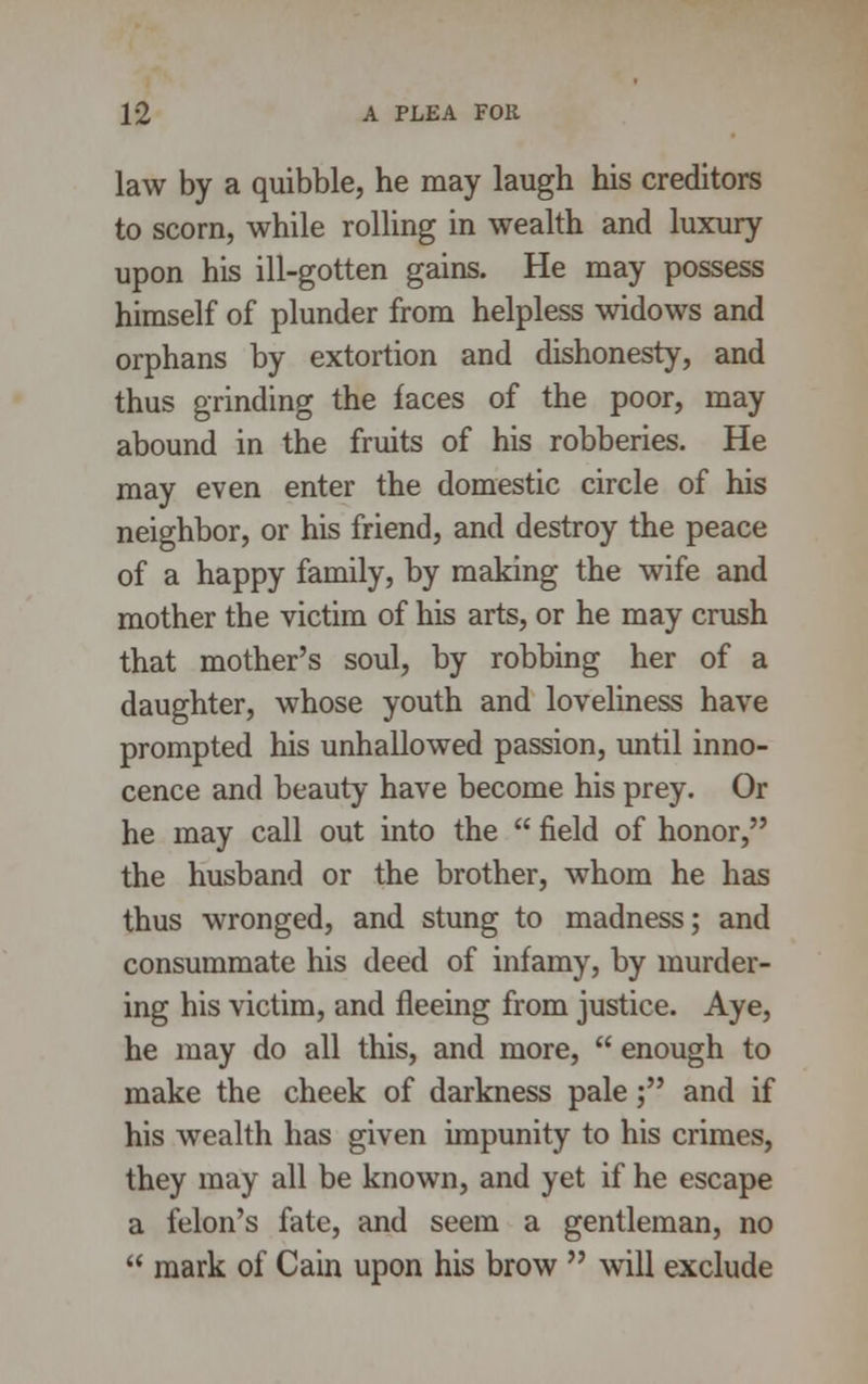 law by a quibble, he may laugh his creditors to scorn, while rolling in wealth and luxury upon his ill-gotten gains. He may possess himself of plunder from helpless widows and orphans by extortion and dishonesty, and thus grinding the faces of the poor, may abound in the fruits of his robberies. He may even enter the domestic circle of his neighbor, or his friend, and destroy the peace of a happy family, by making the wife and mother the victim of his arts, or he may crush that mother's soul, by robbing her of a daughter, whose youth and loveliness have prompted his unhallowed passion, until inno- cence and beauty have become his prey. Or he may call out into the  field of honor, the husband or the brother, whom he has thus wronged, and stung to madness; and consummate his deed of infamy, by murder- ing his victim, and fleeing from justice. Aye, he may do all this, and more,  enough to make the cheek of darkness pale; and if his wealth has given impunity to his crimes, they may all be known, and yet if he escape a felon's fate, and seem a gentleman, no  mark of Cain upon his brow  will exclude
