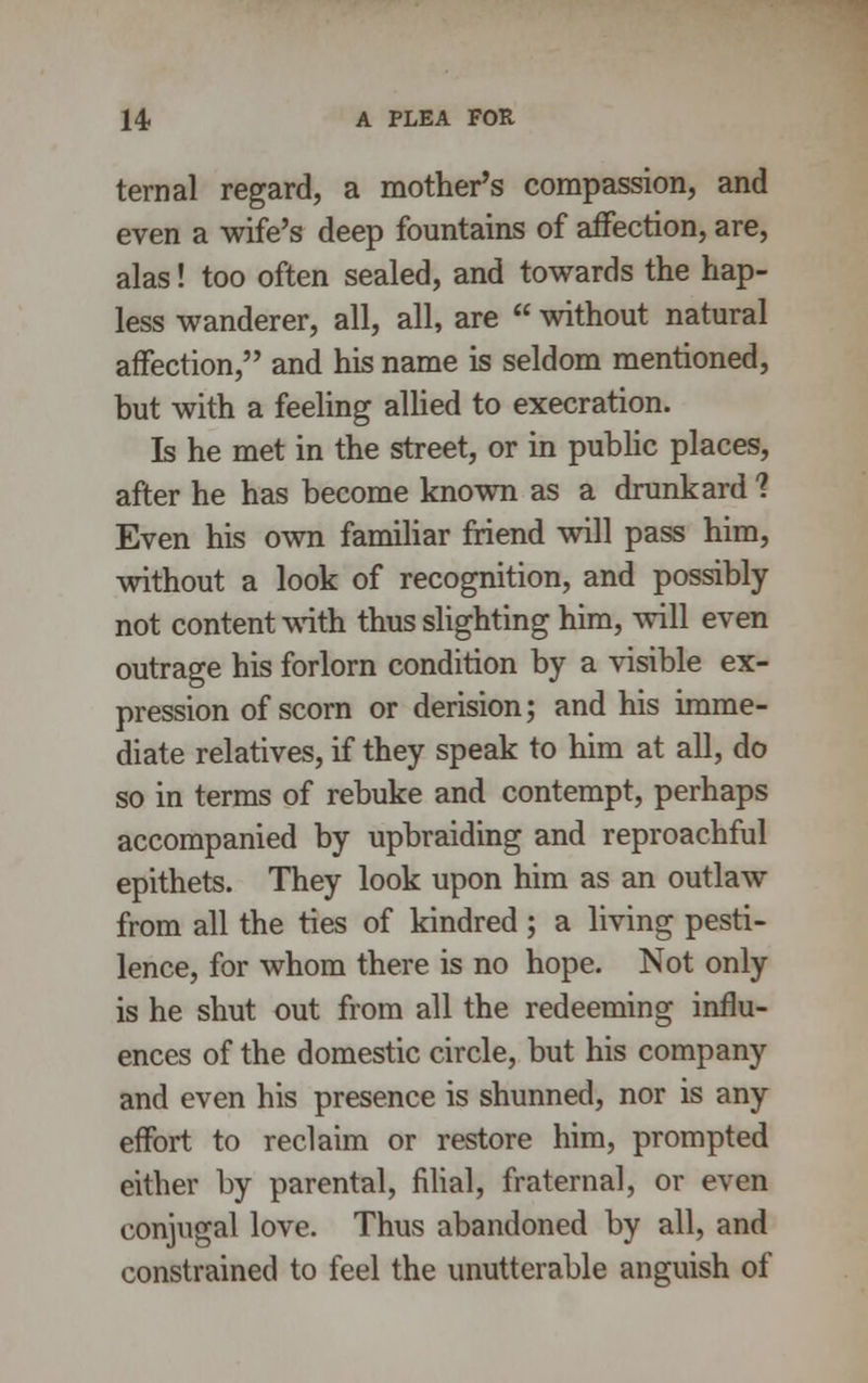 ternal regard, a mother's compassion, and even a wife's deep fountains of afTection, are, alas! too often sealed, and towards the hap- less wanderer, all, all, are  without natural affection, and his name is seldom mentioned, but with a feeling allied to execration. Is he met in the street, or in public places, after he has become known as a drunkard ? Even his own familiar friend will pass him, without a look of recognition, and possibly not content with thus slighting him, will even outrage his forlorn condition by a visible ex- pression of scorn or derision; and his imme- diate relatives, if they speak to him at all, do so in terms of rebuke and contempt, perhaps accompanied by upbraiding and reproachful epithets. They look upon him as an outlaw from all the ties of kindred ; a living pesti- lence, for whom there is no hope. Not only is he shut out from all the redeeming influ- ences of the domestic circle, but his company and even his presence is shunned, nor is any effort to reclaim or restore him, prompted either by parental, filial, fraternal, or even conjugal love. Thus abandoned by all, and constrained to feel the unutterable anguish of