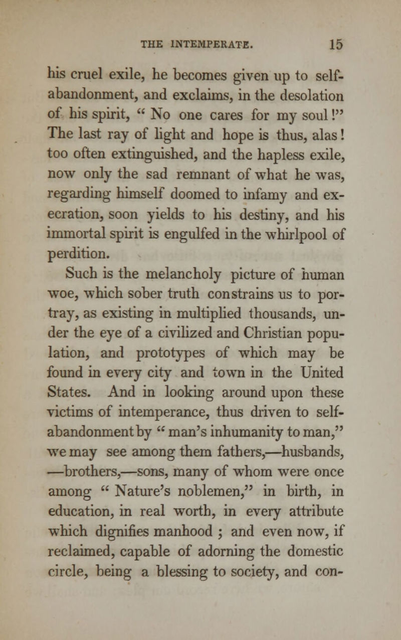 his cruel exile, he becomes given up to self- abandonment, and exclaims, in the desolation of his spirit,  No one cares for my soul! The last ray of light and hope is thus, alas! too often extinguished, and the hapless exile, now only the sad remnant of what he was, regarding himself doomed to infamy and ex- ecration, soon yields to his destiny, and his immortal spirit is engulfed in the whirlpool of perdition. Such is the melancholy picture of human woe, which sober truth constrains us to por- tray, as existing in multiplied thousands, un- der the eye of a civilized and Christian popu- lation, and prototypes of which may be found in every city and town in the United States. And in looking around upon these victims of intemperance, thus driven to self- abandonment by  man's inhumanity to man, we may see among them fathers,—husbands, —brothers,—sons, many of whom were once among  Nature's noblemen, in birth, in education, in real worth, in every attribute which dignifies manhood ; and even now, if reclaimed, capable of adorning the domestic circle, being a blessing to society, and con-