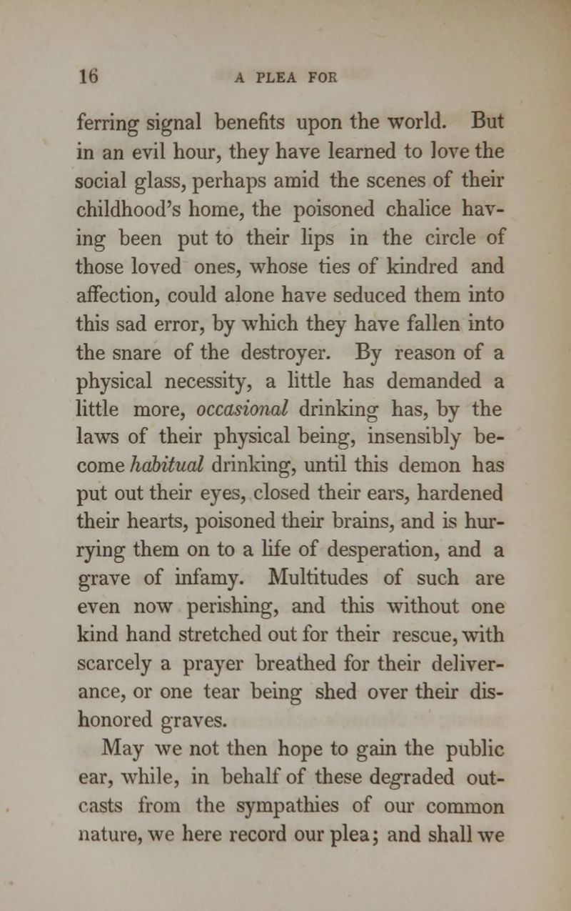 ferring signal benefits upon the world. But in an evil hour, they have learned to love the social glass, perhaps amid the scenes of their childhood's home, the poisoned chalice hav- ing been put to their lips in the circle of those loved ones, whose ties of kindred and affection, could alone have seduced them into this sad error, by which they have fallen into the snare of the destroyer. By reason of a physical necessity, a little has demanded a little more, occasional drinking has, by the laws of their physical being, insensibly be- come habitual drinking, until this demon has put out their eyes, closed their ears, hardened their hearts, poisoned their brains, and is hur- rying them on to a life of desperation, and a grave of infamy. Multitudes of such are even now perishing, and this without one kind hand stretched out for their rescue, with scarcely a prayer breathed for their deliver- ance, or one tear being shed over their dis- honored graves. May we not then hope to gain the public ear, while, in behalf of these degraded out- casts from the sympathies of our common nature, we here record our plea; and shall we