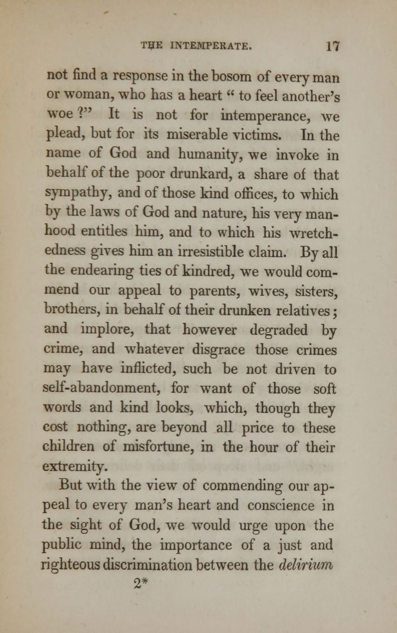 not find a response in the bosom of every man or woman, who has a heart  to feel another's woe V It is not for intemperance, we plead, but for its miserable victims. In the name of God and humanity, we invoke in behalf of the poor drunkard, a share of that sympathy, and of those kind offices, to which by the laws of God and nature, his very man- hood entitles him, and to which his wretch- edness gives him an irresistible claim. By all the endearing ties of kindred, we would com- mend our appeal to parents, wives, sisters, brothers, in behalf of their drunken relatives; and implore, that however degraded by crime, and whatever disgrace those crimes may have inflicted, such be not driven to self-abandonment, for want of those soft words and kind looks, which, though they cost nothing, are beyond all price to these children of misfortune, in the hour of their extremity. But with the view of commending our ap- peal to every man's heart and conscience in the sight of God, we would urge upon the public mind, the importance of a just and righteous discrimination between the delirium 2*