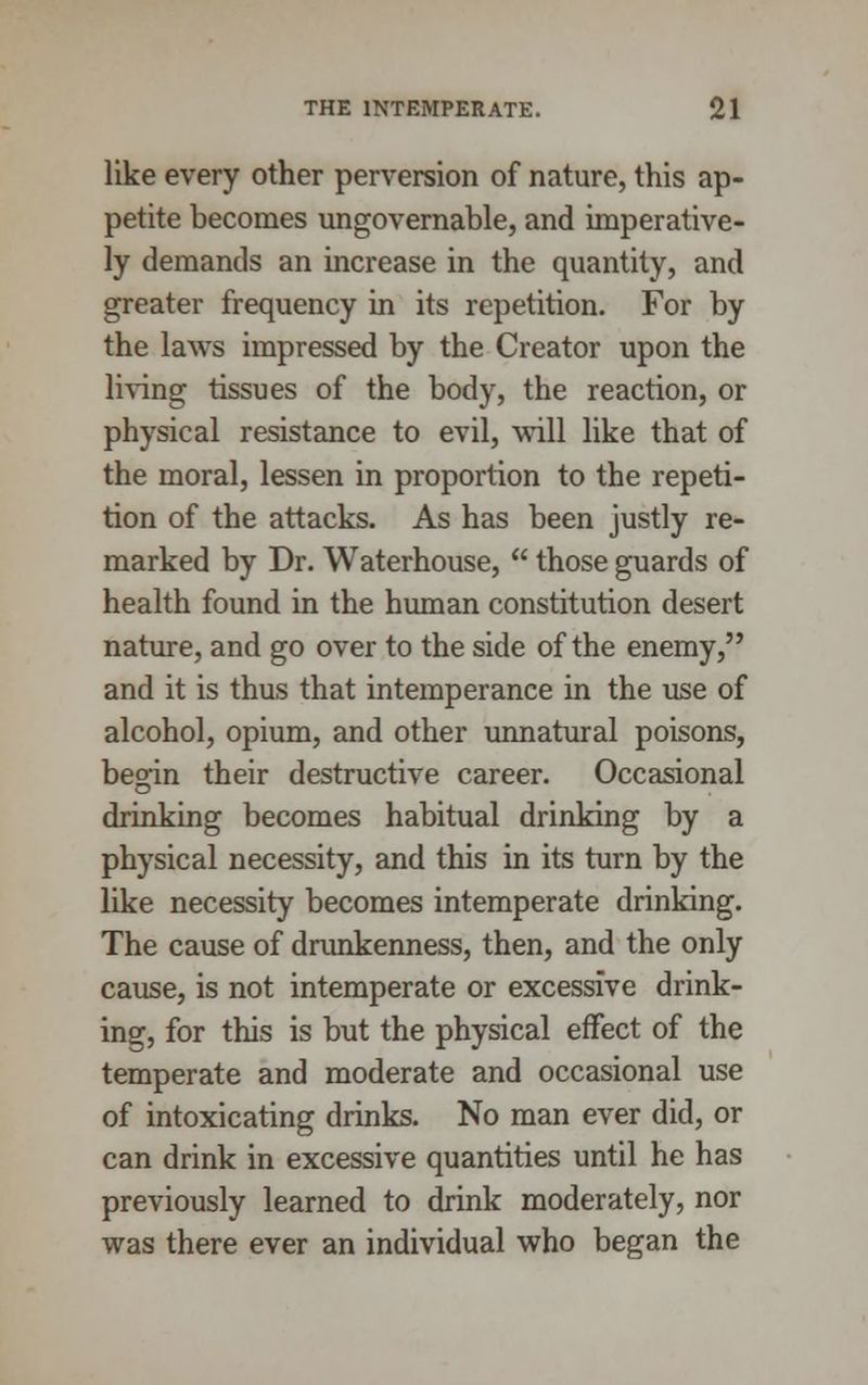 like every other perversion of nature, this ap- petite becomes ungovernable, and imperative- ly demands an increase in the quantity, and greater frequency in its repetition. For by the laws impressed by the Creator upon the living tissues of the body, the reaction, or physical resistance to evil, will like that of the moral, lessen in proportion to the repeti- tion of the attacks. As has been justly re- marked by Dr. Waterhouse,  those guards of health found in the human constitution desert nature, and go over to the side of the enemy, and it is thus that intemperance in the use of alcohol, opium, and other unnatural poisons, begin their destructive career. Occasional drinking becomes habitual drinking by a physical necessity, and this in its turn by the like necessity becomes intemperate drinking. The cause of drunkenness, then, and the only cause, is not intemperate or excessive drink- ing, for this is but the physical effect of the temperate and moderate and occasional use of intoxicating drinks. No man ever did, or can drink in excessive quantities until he has previously learned to drink moderately, nor was there ever an individual who began the