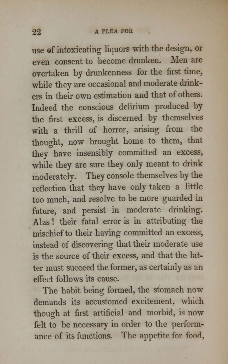 use ©f intoxicating liquors with the design, or even consent to become drunken. Men are overtaken by drunkenness for the first time, while they are occasional and moderate drink- ers in their own estimation and that of others. Indeed the conscious delirium produced by the first excess, is discerned by themselves with a thrill of horror, arising from the thought, now brought home to them, that they have insensibly committed an excess, while they are sure they only meant to drink moderately. They console themselves by the reflection that they have only taken a little too much, and resolve to be more guarded in future, and persist in moderate drinking. Alas! their fatal error is in attributing the mischief to their having committed an excess, instead of discovering that their moderate use is the source of their excess, and that the lat- ter must succeed the former, as certainly as an effect follows its cause. The habit being formed, the stomach now demands its accustomed excitement, which though at first artificial and morbid, is now felt to be necessary in order to the perform- ance of its functions. The appetite for food,