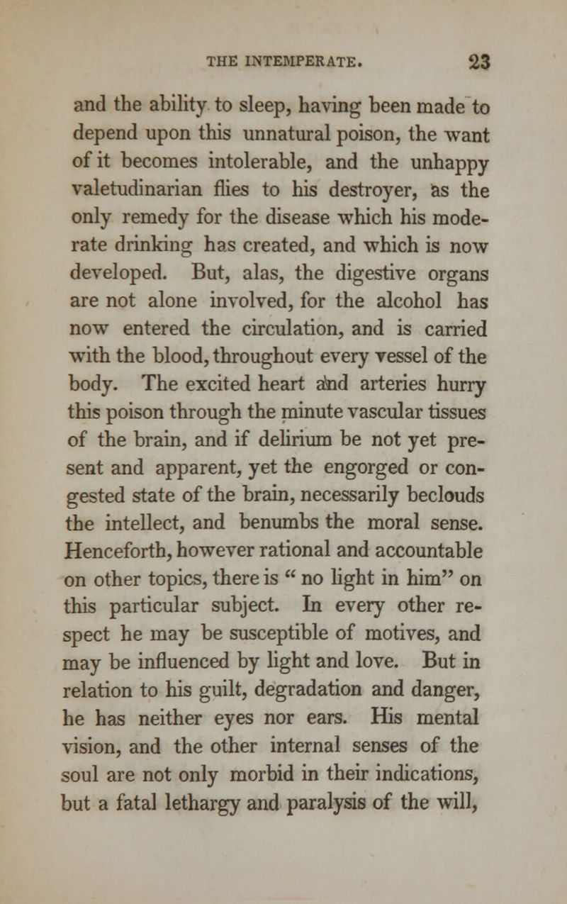 and the ability to sleep, having been made to depend upon this unnatural poison, the want of it becomes intolerable, and the unhappy valetudinarian flies to his destroyer, as the only remedy for the disease which his mode- rate drinking has created, and which is now developed. But, alas, the digestive organs are not alone involved, for the alcohol has now entered the circulation, and is carried with the blood, throughout every vessel of the body. The excited heart atad arteries hurry this poison through the minute vascular tissues of the brain, and if delirium be not yet pre- sent and apparent, yet the engorged or con- gested state of the brain, necessarily beclouds the intellect, and benumbs the moral sense. Henceforth, however rational and accountable on other topics, there is  no light in him on this particular subject. In every other re- spect he may be susceptible of motives, and may be influenced by light and love. But in relation to his guilt, degradation and danger, he has neither eyes nor ears. His mental vision, and the other internal senses of the soul are not only morbid in their indications, but a fatal lethargy and paralysis of the will,
