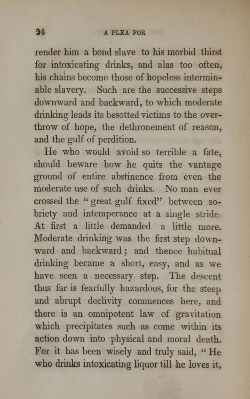 render him a bond slave to his morbid thirst for intoxicating drinks, and alas too often, his chains become those of hopeless intermin- able slavery. Such are the successive steps downward and backward, to which moderate drinking leads its besotted victims to the over- throw of hope, the dethronement of reason, and the gulf of perdition. He who would avoid so terrible a fate, should beware how he quits the vantage ground of entire abstinence from even the moderate use of such drinks. No man ever crossed the  great gulf fixed between so- briety and intemperance at a single stride At first a little demanded a little more. Moderate drinking was the first step down- ward and backward; and thence habitual drinking became a short, easy, and as we have seen a necessary step. The descent thus far is fearfully hazardous, for the steep and abrupt declivity commences here, and there is an omnipotent law of gravitation which precipitates such as come within its action down into physical and moral death. For it has been wisely and truly said,  He who drinks intoxicating liquor till he loves it,