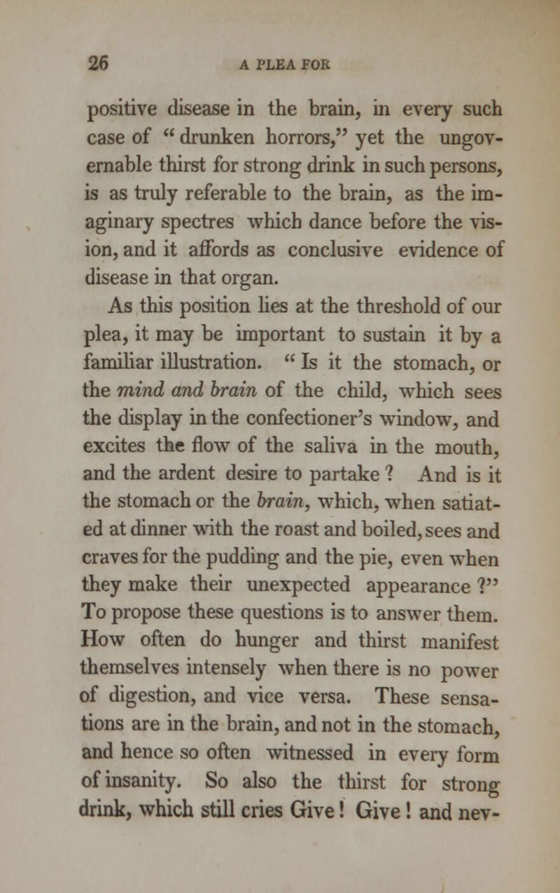 positive disease in the brain, in every such case of  drunken horrors, yet the ungov- ernable thirst for strong drink in such persons, is as truly referable to the brain, as the im- aginary spectres which dance before the vis- ion, and it affords as conclusive evidence of disease in that organ. As this position lies at the threshold of our plea, it may be important to sustain it by a familiar illustration.  Is it the stomach, or the mind and brain of the child, which sees the display in the confectioner's window, and excites the flow of the saliva in the mouth, and the ardent desire to partake 1 And is it the stomach or the brain, which, when satiat- ed at dinner with the roast and boiled, sees and craves for the pudding and the pie, even when they make their unexpected appearance ? To propose these questions is to answer them. How often do hunger and thirst manifest themselves intensely when there is no power of digestion, and vice versa. These sensa- tions are in the brain, and not in the stomach, and hence so often witnessed in every form of insanity. So also the thirst for strong drink, which still cries Give! Give! and nev-