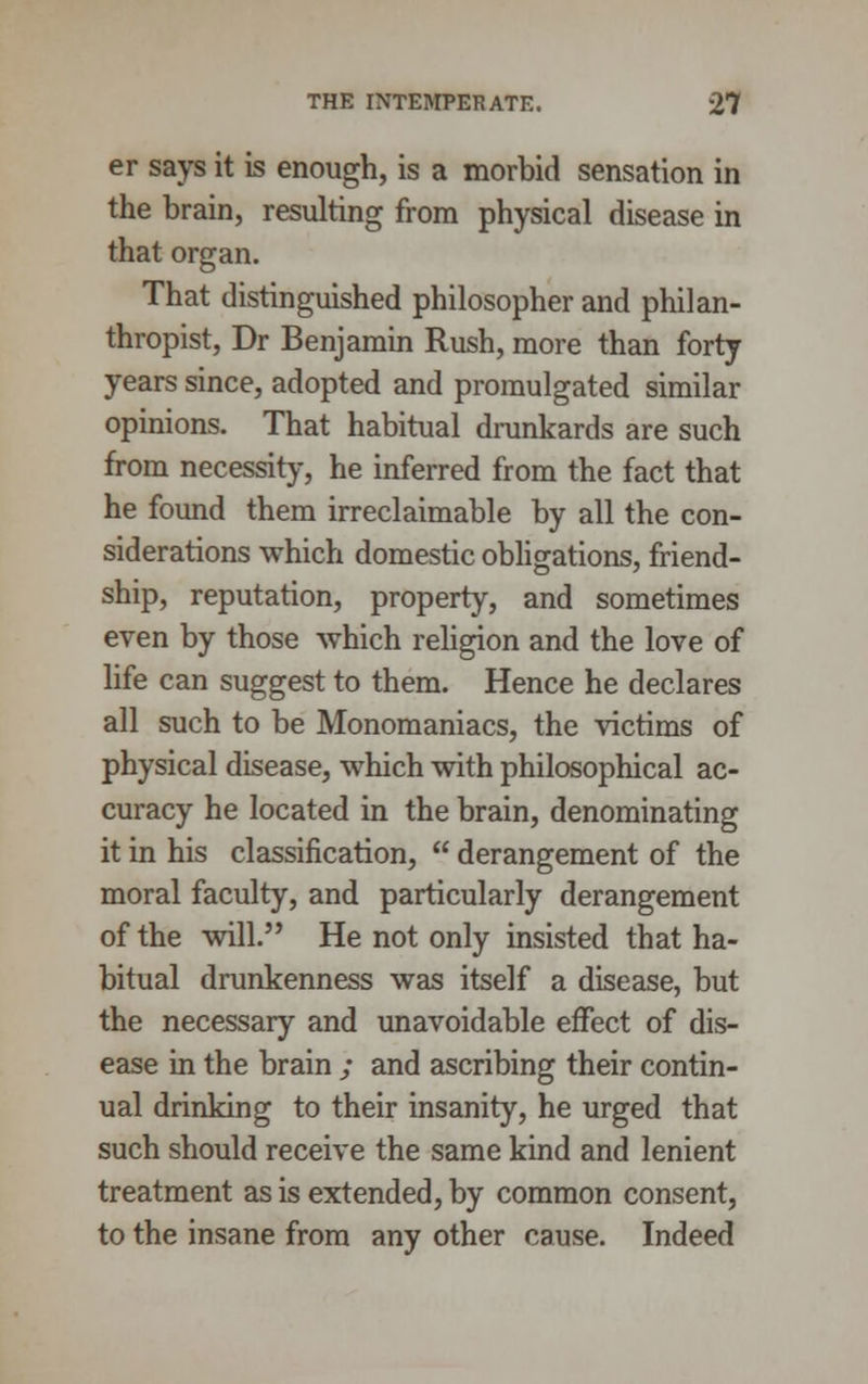 er says it is enough, is a morbid sensation in the brain, resulting from physical disease in that organ. That distinguished philosopher and philan- thropist, Dr Benjamin Rush, more than forty years since, adopted and promulgated similar opinions. That habitual drunkards are such from necessity, he inferred from the fact that he found them irreclaimable by all the con- siderations which domestic obligations, friend- ship, reputation, property, and sometimes even by those which religion and the love of life can suggest to them. Hence he declares all such to be Monomaniacs, the victims of physical disease, which with philosophical ac- curacy he located in the brain, denominating it in his classification,  derangement of the moral faculty, and particularly derangement of the will. He not only insisted that ha- bitual drunkenness was itself a disease, but the necessary and unavoidable effect of dis- ease in the brain ; and ascribing their contin- ual drinking to their insanity, he urged that such should receive the same kind and lenient treatment as is extended, by common consent, to the insane from any other cause. Indeed