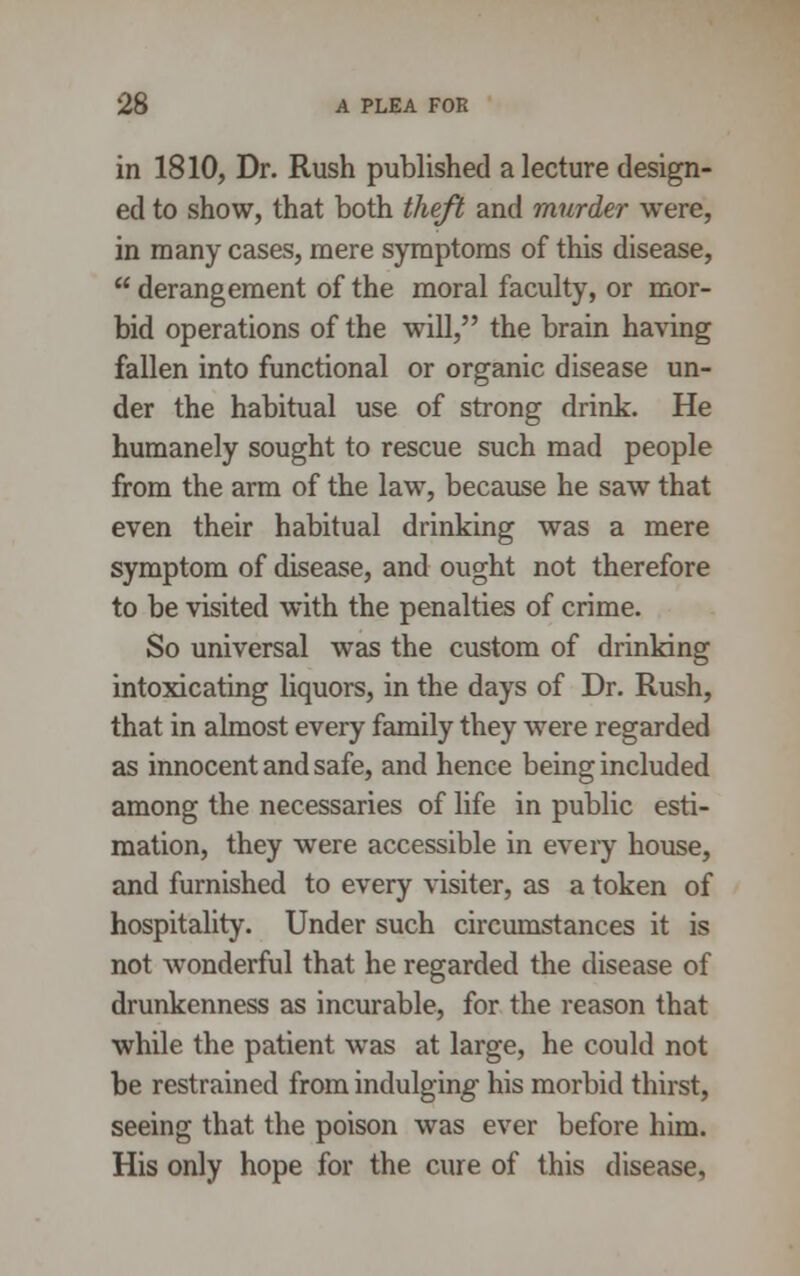 in 1810, Dr. Rush published a lecture design- ed to show, that both theft and murder were, in many cases, mere symptoms of this disease,  derangement of the moral faculty, or mor- bid operations of the will, the brain having fallen into functional or organic disease un- der the habitual use of strong drink. He humanely sought to rescue such mad people from the arm of the law, because he saw that even their habitual drinking was a mere symptom of disease, and ought not therefore to be visited with the penalties of crime. So universal was the custom of drinking intoxicating liquors, in the days of Dr. Rush, that in almost every family they were regarded as innocent and safe, and hence being included among the necessaries of life in public esti- mation, they were accessible in every house, and furnished to every visiter, as a token of hospitality. Under such circumstances it is not wonderful that he regarded the disease of drunkenness as incurable, for the reason that while the patient was at large, he could not be restrained from indulging his morbid thirst, seeing that the poison was ever before him. His only hope for the cure of this disease,