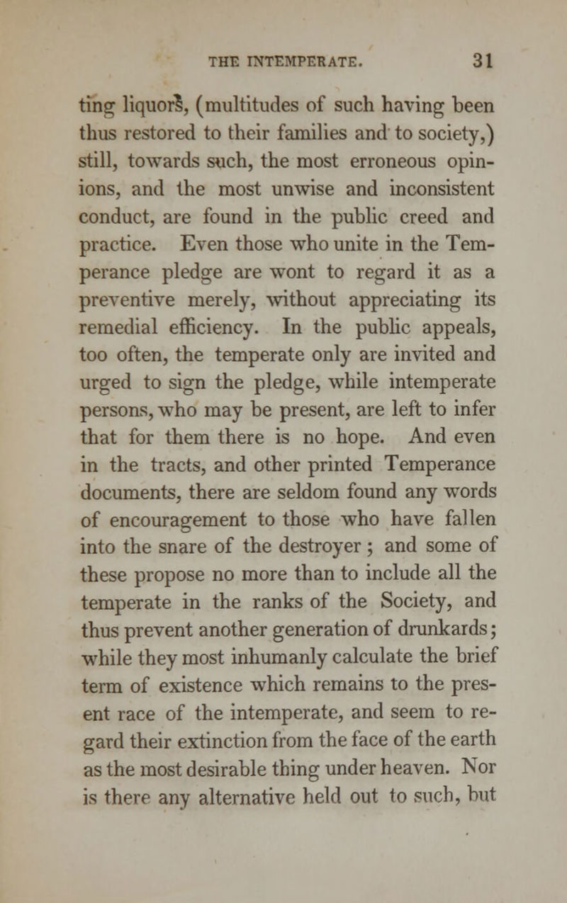 tins; liquor?, (multitudes of such having been thus restored to their families and to society,) still, towards such, the most erroneous opin- ions, and the most unwise and inconsistent conduct, are found in the public creed and practice. Even those who unite in the Tem- perance pledge are wont to regard it as a preventive merely, without appreciating its remedial efficiency. In the public appeals, too often, the temperate only are invited and urged to sign the pledge, while intemperate persons, who may be present, are left to infer that for them there is no hope. And even in the tracts, and other printed Temperance documents, there are seldom found any words of encouragement to those who have fallen into the snare of the destroyer; and some of these propose no more than to include all the temperate in the ranks of the Society, and thus prevent another generation of drunkards; while they most inhumanly calculate the brief term of existence which remains to the pres- ent race of the intemperate, and seem to re- gard their extinction from the face of the earth as the most desirable thing under heaven. Nor is there any alternative held out to such, but