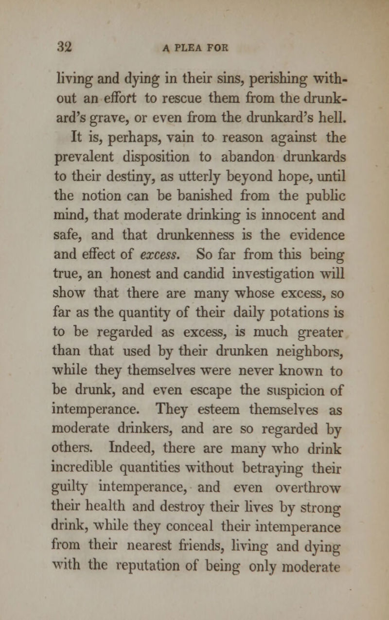 living and dying in their sins, perishing with- out an effort to rescue them from the drunk- ard's grave, or even from the drunkard's hell. It is, perhaps, vain to reason against the prevalent disposition to abandon drunkards to their destiny, as utterly beyond hope, until the notion can be banished from the public mind, that moderate drinking is innocent and safe, and that drunkenness is the evidence and effect of excess. So far from this being true, an honest and candid investigation will show that there are many whose excess, so far as the quantity of their daily potations is to be regarded as excess, is much greater than that used by their drunken neighbors, while they themselves were never known to be drunk, and even escape the suspicion of intemperance. They esteem themselves as moderate drinkers, and are so regarded by others. Indeed, there are many who drink incredible quantities without betraying their guilty intemperance, and even overthrow their health and destroy their lives by strong drink, while they conceal their intemperance from their nearest friends, living and dying with the reputation of being only moderate