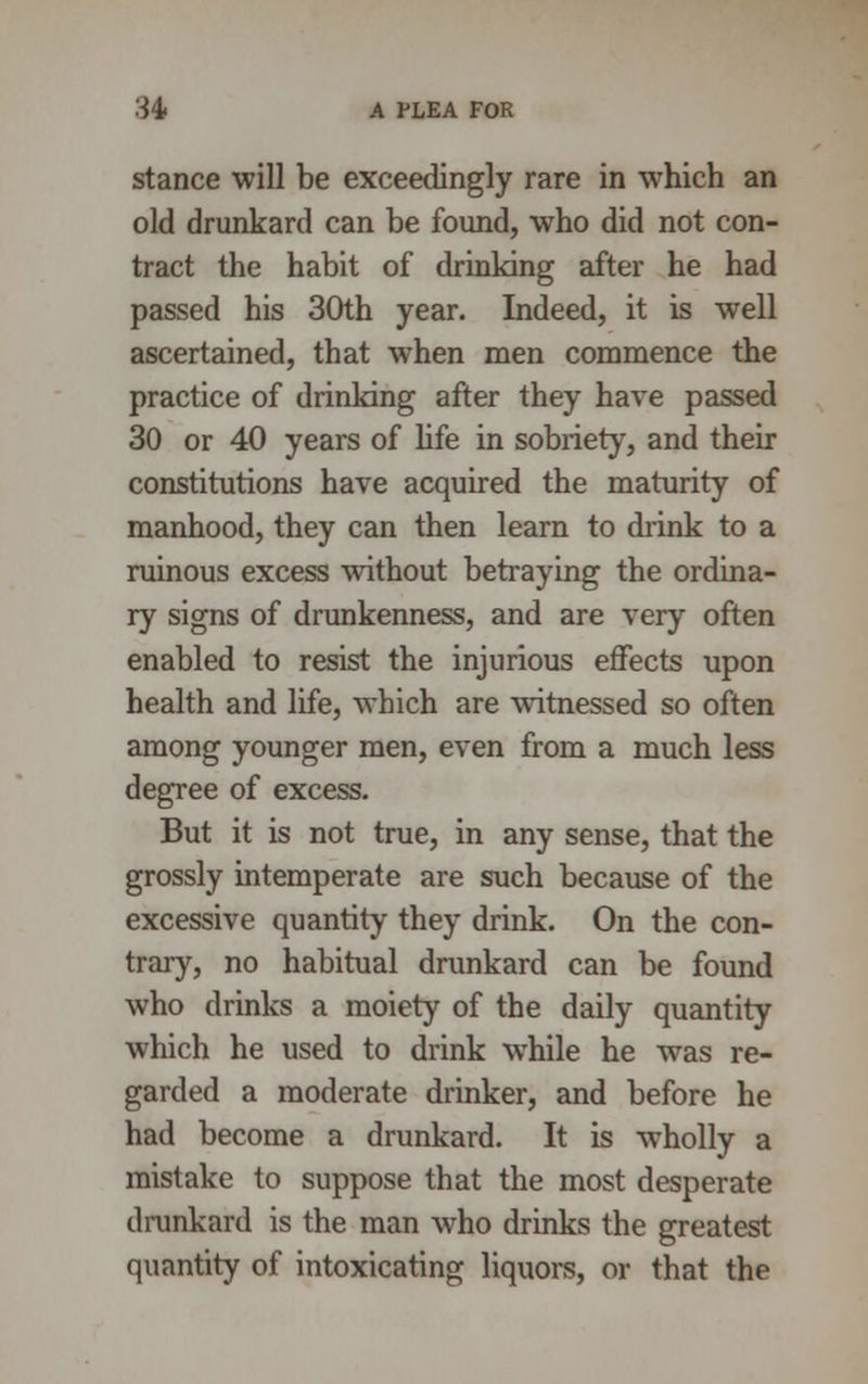 stance will be exceedingly rare in which an old drunkard can be found, who did not con- tract the habit of drinking after he had passed his 30th year. Indeed, it is well ascertained, that when men commence the practice of drinking after they have passed 30 or 40 years of life in sobriety, and their constitutions have acquired the maturity of manhood, they can then learn to drink to a ruinous excess without betraying the ordina- ry signs of drunkenness, and are very often enabled to resist the injurious effects upon health and life, which are witnessed so often among younger men, even from a much less degree of excess. But it is not true, in any sense, that the grossly intemperate are such because of the excessive quantity they drink. On the con- trary, no habitual drunkard can be found who drinks a moiety of the daily quantity which he used to drink while he was re- garded a moderate drinker, and before he had become a drunkard. It is wholly a mistake to suppose that the most desperate drunkard is the man who drinks the greatest quantity of intoxicating liquors, or that the