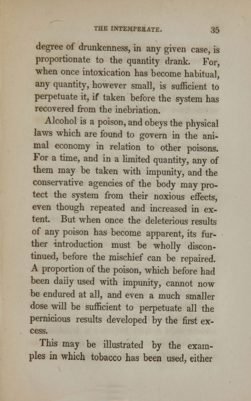 degree of drunkenness, in any given case, is proportionate to the quantity drank. For, when once intoxication has become habitual, any quantity, however small, is sufficient to perpetuate it, if taken before the system has recovered from the inebriation. Alcohol is a poison, and obeys the physical laws which are found to govern in the ani- mal economy in relation to other poisons. For a time, and in a limited quantity, any of them may be taken with impunity, and the conservative agencies of the body may pro- tect the system from their noxious effects, even though repeated and increased in ex- tent. But when once the deleterious results of any poison has become apparent, its fur- ther introduction must be wholly discon- tinued, before the mischief can be repaired. A proportion of the poison, which before had been daily used with impunity, cannot now be endured at all, and even a much smaller dose will be sufficient to perpetuate all the pernicious results developed by the first ex- cess. This may be illustrated by the exam- ples in which tobacco has been used, either