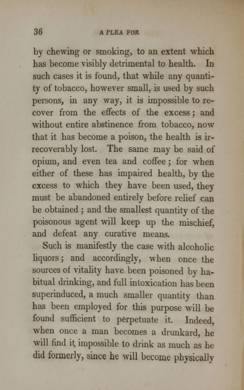 by chewing or smoking, to an extent which has become visibly detrimental to health. In such cases it is found, that while any quanti- ty of tobacco, however small, is used by such persons, in any way, it is impossible to re- cover from the effects of the excess; and without entire abstinence from tobacco, now that it has become a poison, the health is ir- recoverably lost. The same may be said of opium, and even tea and coffee; for when either of these has impaired health, by the excess to which they have been used, they must be abandoned entirely before relief can be obtained ; and the smallest quantity of the poisonous agent will keep up the mischief, and defeat any curative means. Such is manifestly the case with alcoholic liquors; and accordingly, when once the sources of vitality have been poisoned by ha- bitual drinking, and full intoxication has been superinduced, a much smaller quantity than has been employed for this purpose will be found sufficient to perpetuate it. Indeed, when once a man becomes a drunkard, he will find it, impossible to drink as much as he did formerly, since he will become physically
