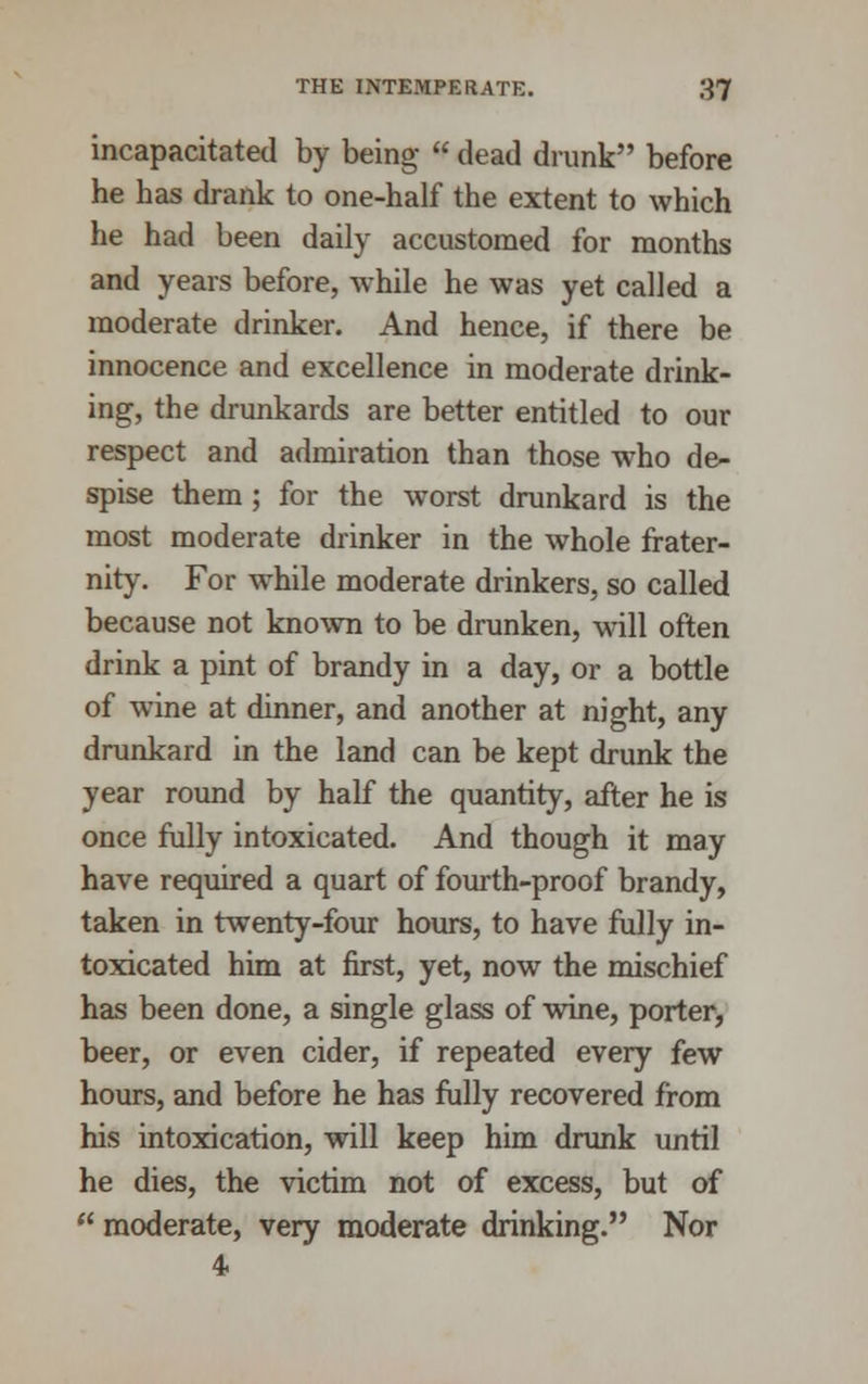 incapacitated by being dead drunk before he has drank to one-half the extent to which he had been daily accustomed for months and years before, while he was yet called a moderate drinker. And hence, if there be innocence and excellence in moderate drink- ing, the drunkards are better entitled to our respect and admiration than those wTho de- spise them ; for the worst drunkard is the most moderate drinker in the whole frater- nity. For while moderate drinkers, so called because not known to be drunken, will often drink a pint of brandy in a day, or a bottle of wine at dinner, and another at night, any drunkard in the land can be kept drunk the year round by half the quantity, after he is once fully intoxicated. And though it may have required a quart of fourth-proof brandy, taken in twenty-four hours, to have fully in- toxicated him at first, yet, now the mischief has been done, a single glass of wine, porter, beer, or even cider, if repeated every few hours, and before he has fully recovered from his intoxication, will keep him drunk until he dies, the victim not of excess, but of moderate, very moderate drinking. Nor 4-
