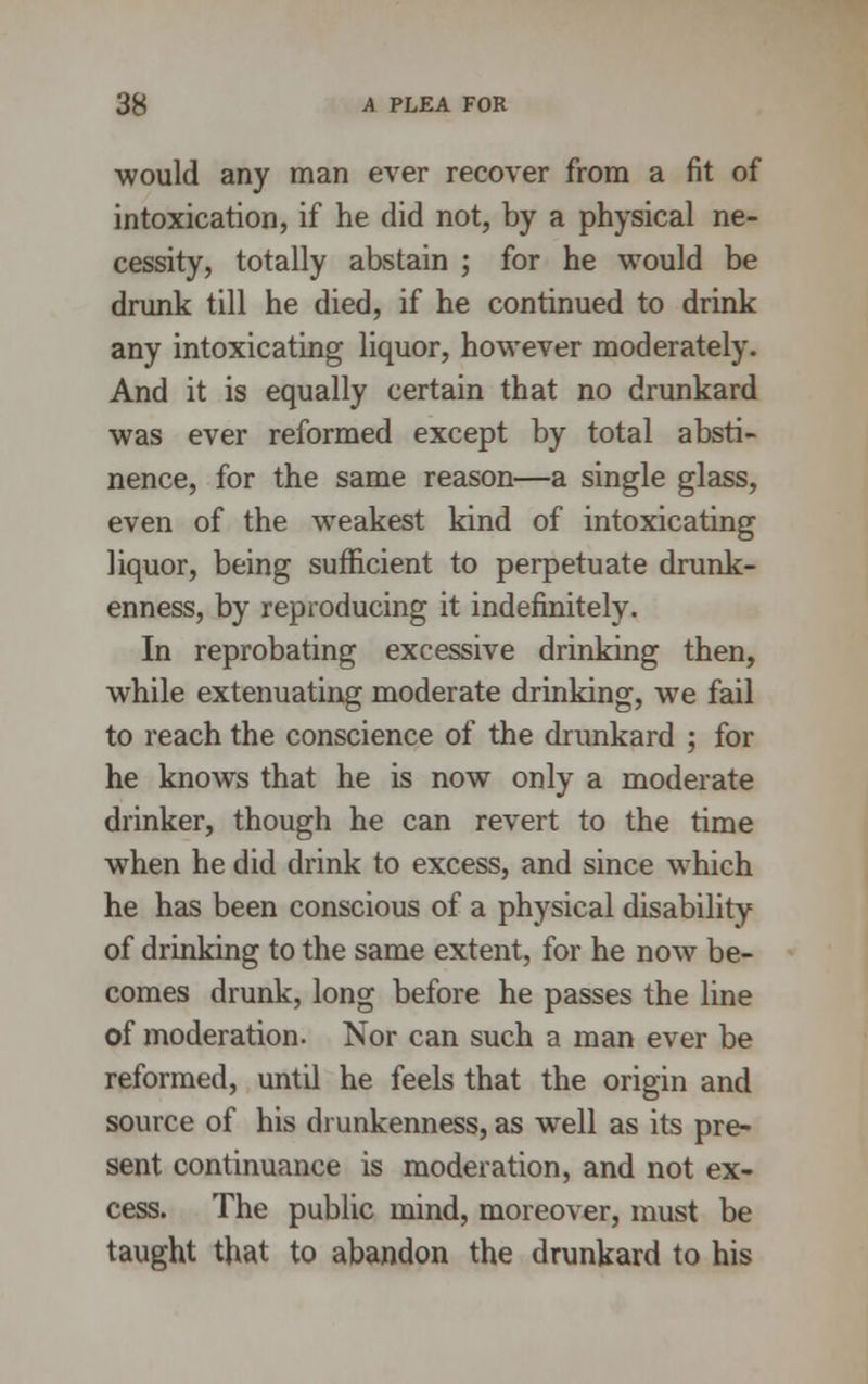 would any man ever recover from a fit of intoxication, if he did not, by a physical ne- cessity, totally abstain ; for he would be drunk till he died, if he continued to drink any intoxicating liquor, however moderately. And it is equally certain that no drunkard was ever reformed except by total absti- nence, for the same reason—a single glass, even of the weakest kind of intoxicating liquor, being sufficient to perpetuate drunk- enness, by reproducing it indefinitely. In reprobating excessive drinking then, while extenuating moderate drinking, we fail to reach the conscience of the drunkard ; for he knows that he is now only a moderate drinker, though he can revert to the time when he did drink to excess, and since which he has been conscious of a physical disability of drinking to the same extent, for he now be- comes drunk, long before he passes the line of moderation. Nor can such a man ever be reformed, until he feels that the origin and source of his drunkenness, as wTell as its pre- sent continuance is moderation, and not ex- cess. The public mind, moreover, must be taught that to abandon the drunkard to his