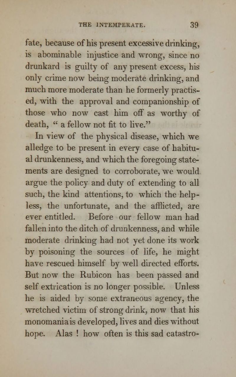 fate, because of his present excessive drinking, is abominable injustice and wrong, since no drunkard is guilty of any present excess, his only crime now being moderate drinking, and much more moderate than he formerly practis- ed, with the approval and companionship of those who now cast him off as worthy of death,  a fellow not fit to live. In view of the physical disease, which we alledge to be present in every case of habitu- al drunkenness, and which the foregoing state- ments are designed to corroborate, we would argue the policy and duty of extending to all such, the kind attentions, to which the help- less, the unfortunate, and the afflicted, are ever entitled. Before our fellow man had fallen into the ditch of drunkenness, and while moderate drinking had not yet done its work by poisoning the sources of life, he might have rescued himself by well directed efforts. But now the Rubicon has been passed and self extrication is no longer possible. Unless he is aided by some extraneous agency, the wretched victim of strong drink, now that his monomania is developed, lives and dies without hope. Alas ! how often is this sad catastro-