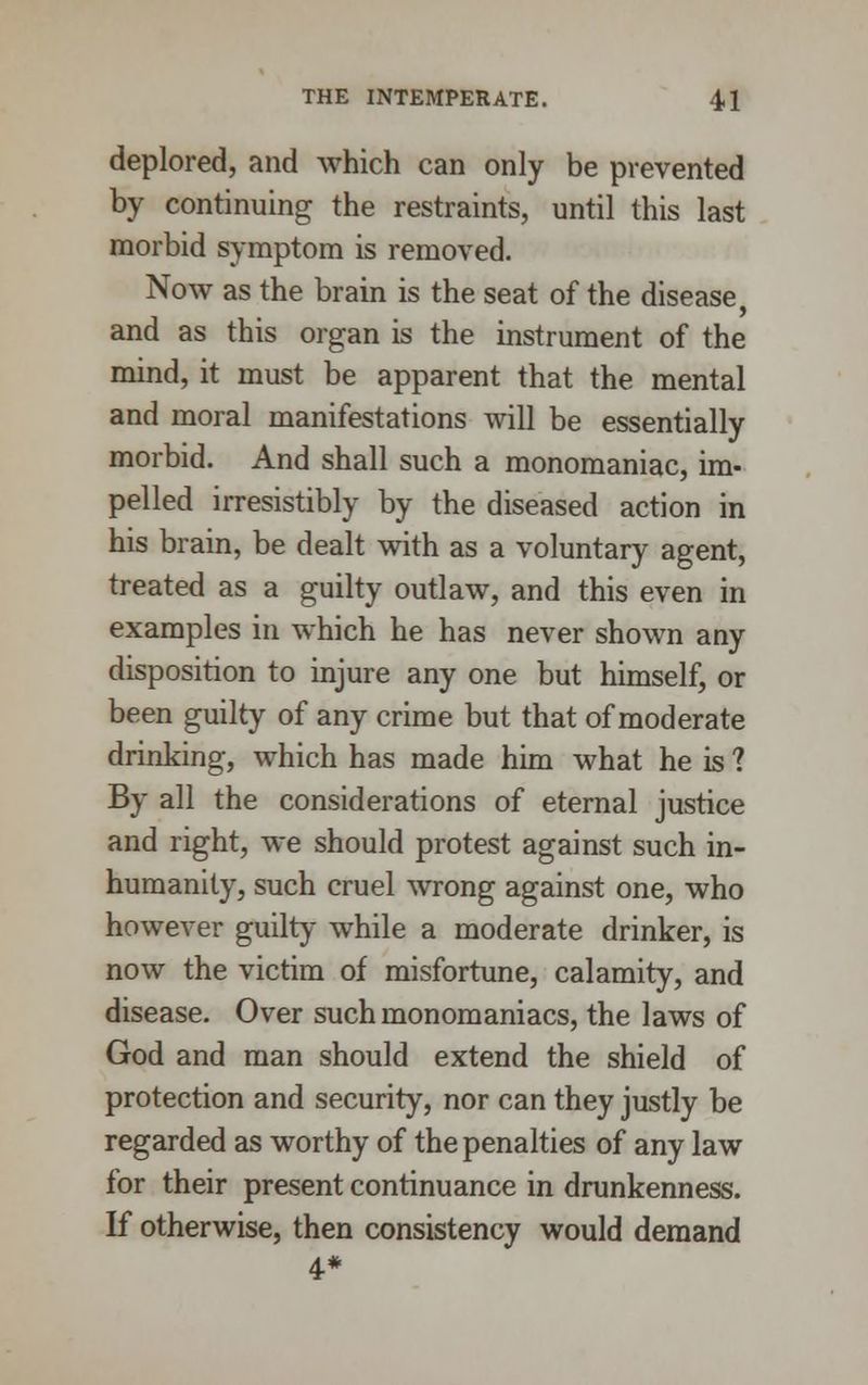 deplored, and which can only be prevented by continuing the restraints, until this last morbid symptom is removed. Now as the brain is the seat of the disease, and as this organ is the instrument of the mind, it must be apparent that the mental and moral manifestations will be essentially morbid. And shall such a monomaniac, im- pelled irresistibly by the diseased action in his brain, be dealt with as a voluntary agent, treated as a guilty outlaw, and this even in examples in which he has never shown any disposition to injure any one but himself, or been guilty of any crime but that of moderate drinking, which has made him what he is ? By all the considerations of eternal justice and right, we should protest against such in- humanity, such cruel wrong against one, who however guilty while a moderate drinker, is now the victim of misfortune, calamity, and disease. Over such monomaniacs, the laws of God and man should extend the shield of protection and security, nor can they justly be regarded as worthy of the penalties of any law for their present continuance in drunkenness. If otherwise, then consistency would demand