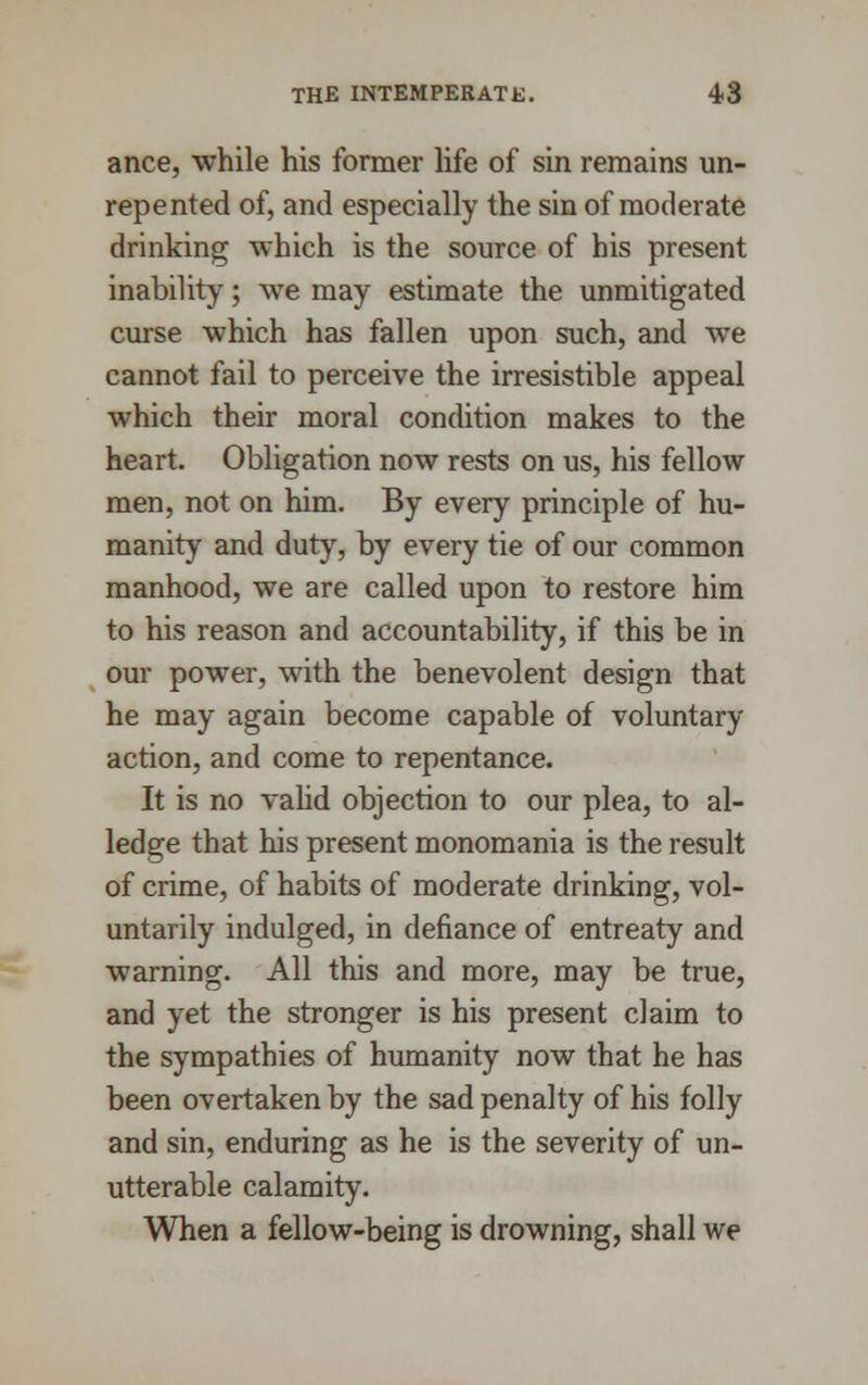 ance, while his former life of sin remains un- repented of, and especially the sin of moderate drinking which is the source of his present inability; we may estimate the unmitigated curse which has fallen upon such, and we cannot fail to perceive the irresistible appeal which their moral condition makes to the heart. Obligation now rests on us, his fellow men, not on him. By every principle of hu- manity and duty, by every tie of our common manhood, we are called upon to restore him to his reason and accountability, if this be in our power, with the benevolent design that he may again become capable of voluntary action, and come to repentance. It is no valid objection to our plea, to al- ledge that his present monomania is the result of crime, of habits of moderate drinking, vol- untarily indulged, in defiance of entreaty and warning. All this and more, may be true, and yet the stronger is his present claim to the sympathies of humanity now that he has been overtaken by the sad penalty of his folly and sin, enduring as he is the severity of un- utterable calamity. When a fellow-being is drowning, shall we